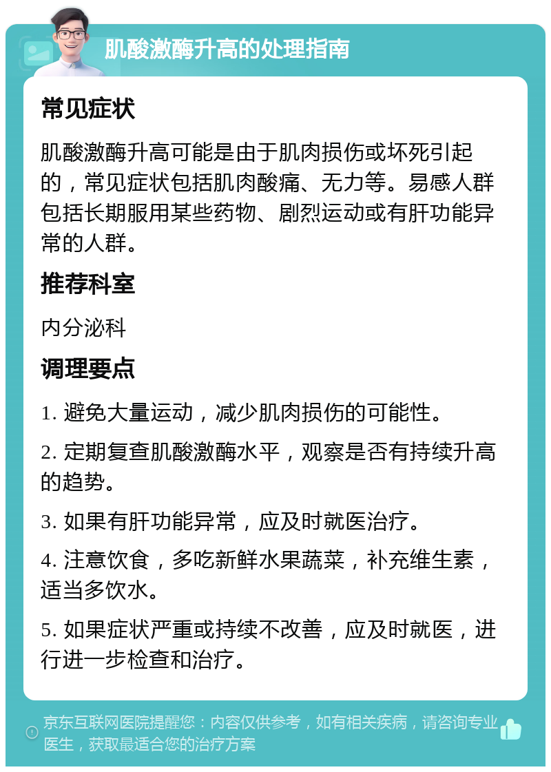 肌酸激酶升高的处理指南 常见症状 肌酸激酶升高可能是由于肌肉损伤或坏死引起的，常见症状包括肌肉酸痛、无力等。易感人群包括长期服用某些药物、剧烈运动或有肝功能异常的人群。 推荐科室 内分泌科 调理要点 1. 避免大量运动，减少肌肉损伤的可能性。 2. 定期复查肌酸激酶水平，观察是否有持续升高的趋势。 3. 如果有肝功能异常，应及时就医治疗。 4. 注意饮食，多吃新鲜水果蔬菜，补充维生素，适当多饮水。 5. 如果症状严重或持续不改善，应及时就医，进行进一步检查和治疗。