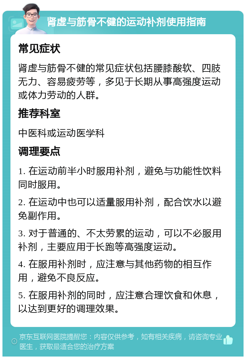 肾虚与筋骨不健的运动补剂使用指南 常见症状 肾虚与筋骨不健的常见症状包括腰膝酸软、四肢无力、容易疲劳等，多见于长期从事高强度运动或体力劳动的人群。 推荐科室 中医科或运动医学科 调理要点 1. 在运动前半小时服用补剂，避免与功能性饮料同时服用。 2. 在运动中也可以适量服用补剂，配合饮水以避免副作用。 3. 对于普通的、不太劳累的运动，可以不必服用补剂，主要应用于长跑等高强度运动。 4. 在服用补剂时，应注意与其他药物的相互作用，避免不良反应。 5. 在服用补剂的同时，应注意合理饮食和休息，以达到更好的调理效果。