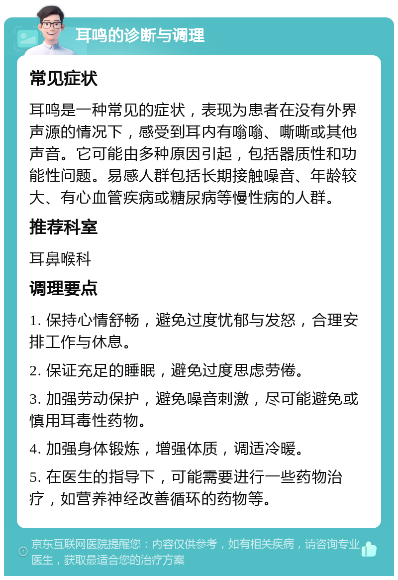 耳鸣的诊断与调理 常见症状 耳鸣是一种常见的症状，表现为患者在没有外界声源的情况下，感受到耳内有嗡嗡、嘶嘶或其他声音。它可能由多种原因引起，包括器质性和功能性问题。易感人群包括长期接触噪音、年龄较大、有心血管疾病或糖尿病等慢性病的人群。 推荐科室 耳鼻喉科 调理要点 1. 保持心情舒畅，避免过度忧郁与发怒，合理安排工作与休息。 2. 保证充足的睡眠，避免过度思虑劳倦。 3. 加强劳动保护，避免噪音刺激，尽可能避免或慎用耳毒性药物。 4. 加强身体锻炼，增强体质，调适冷暖。 5. 在医生的指导下，可能需要进行一些药物治疗，如营养神经改善循环的药物等。