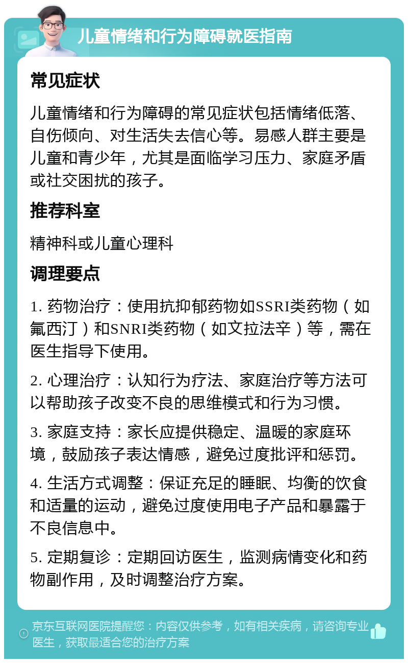 儿童情绪和行为障碍就医指南 常见症状 儿童情绪和行为障碍的常见症状包括情绪低落、自伤倾向、对生活失去信心等。易感人群主要是儿童和青少年，尤其是面临学习压力、家庭矛盾或社交困扰的孩子。 推荐科室 精神科或儿童心理科 调理要点 1. 药物治疗：使用抗抑郁药物如SSRI类药物（如氟西汀）和SNRI类药物（如文拉法辛）等，需在医生指导下使用。 2. 心理治疗：认知行为疗法、家庭治疗等方法可以帮助孩子改变不良的思维模式和行为习惯。 3. 家庭支持：家长应提供稳定、温暖的家庭环境，鼓励孩子表达情感，避免过度批评和惩罚。 4. 生活方式调整：保证充足的睡眠、均衡的饮食和适量的运动，避免过度使用电子产品和暴露于不良信息中。 5. 定期复诊：定期回访医生，监测病情变化和药物副作用，及时调整治疗方案。