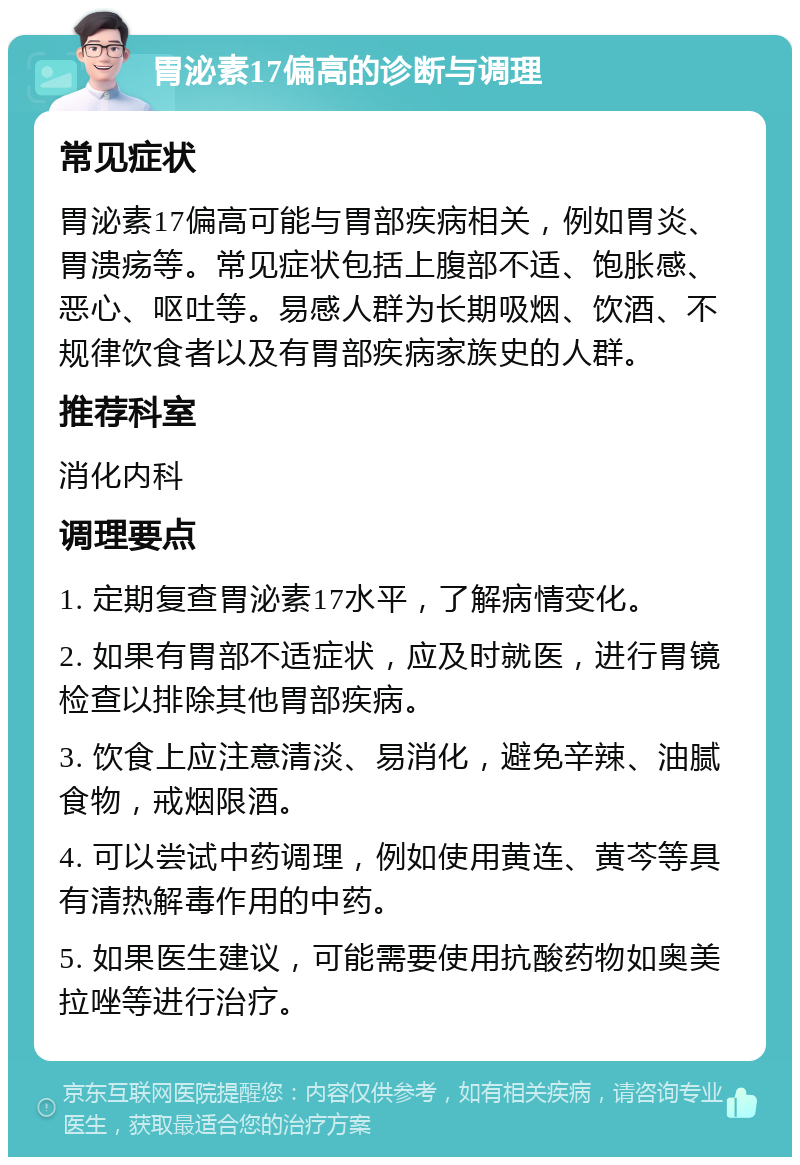 胃泌素17偏高的诊断与调理 常见症状 胃泌素17偏高可能与胃部疾病相关，例如胃炎、胃溃疡等。常见症状包括上腹部不适、饱胀感、恶心、呕吐等。易感人群为长期吸烟、饮酒、不规律饮食者以及有胃部疾病家族史的人群。 推荐科室 消化内科 调理要点 1. 定期复查胃泌素17水平，了解病情变化。 2. 如果有胃部不适症状，应及时就医，进行胃镜检查以排除其他胃部疾病。 3. 饮食上应注意清淡、易消化，避免辛辣、油腻食物，戒烟限酒。 4. 可以尝试中药调理，例如使用黄连、黄芩等具有清热解毒作用的中药。 5. 如果医生建议，可能需要使用抗酸药物如奥美拉唑等进行治疗。