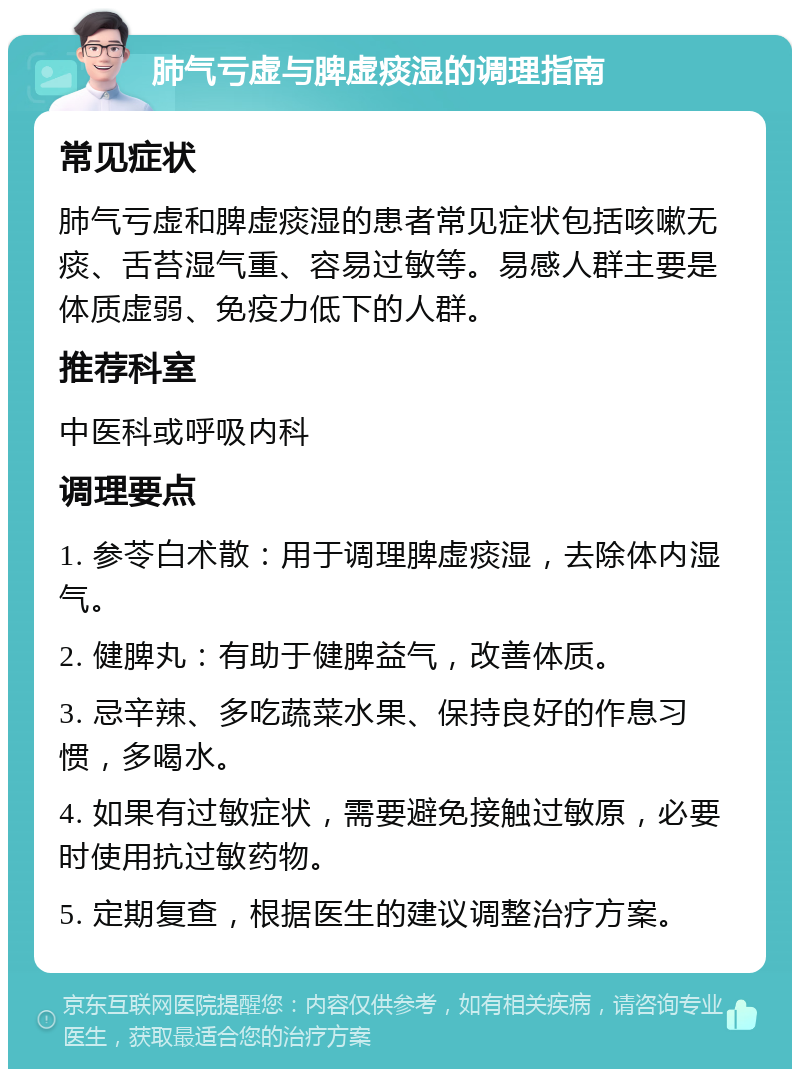 肺气亏虚与脾虚痰湿的调理指南 常见症状 肺气亏虚和脾虚痰湿的患者常见症状包括咳嗽无痰、舌苔湿气重、容易过敏等。易感人群主要是体质虚弱、免疫力低下的人群。 推荐科室 中医科或呼吸内科 调理要点 1. 参苓白术散：用于调理脾虚痰湿，去除体内湿气。 2. 健脾丸：有助于健脾益气，改善体质。 3. 忌辛辣、多吃蔬菜水果、保持良好的作息习惯，多喝水。 4. 如果有过敏症状，需要避免接触过敏原，必要时使用抗过敏药物。 5. 定期复查，根据医生的建议调整治疗方案。