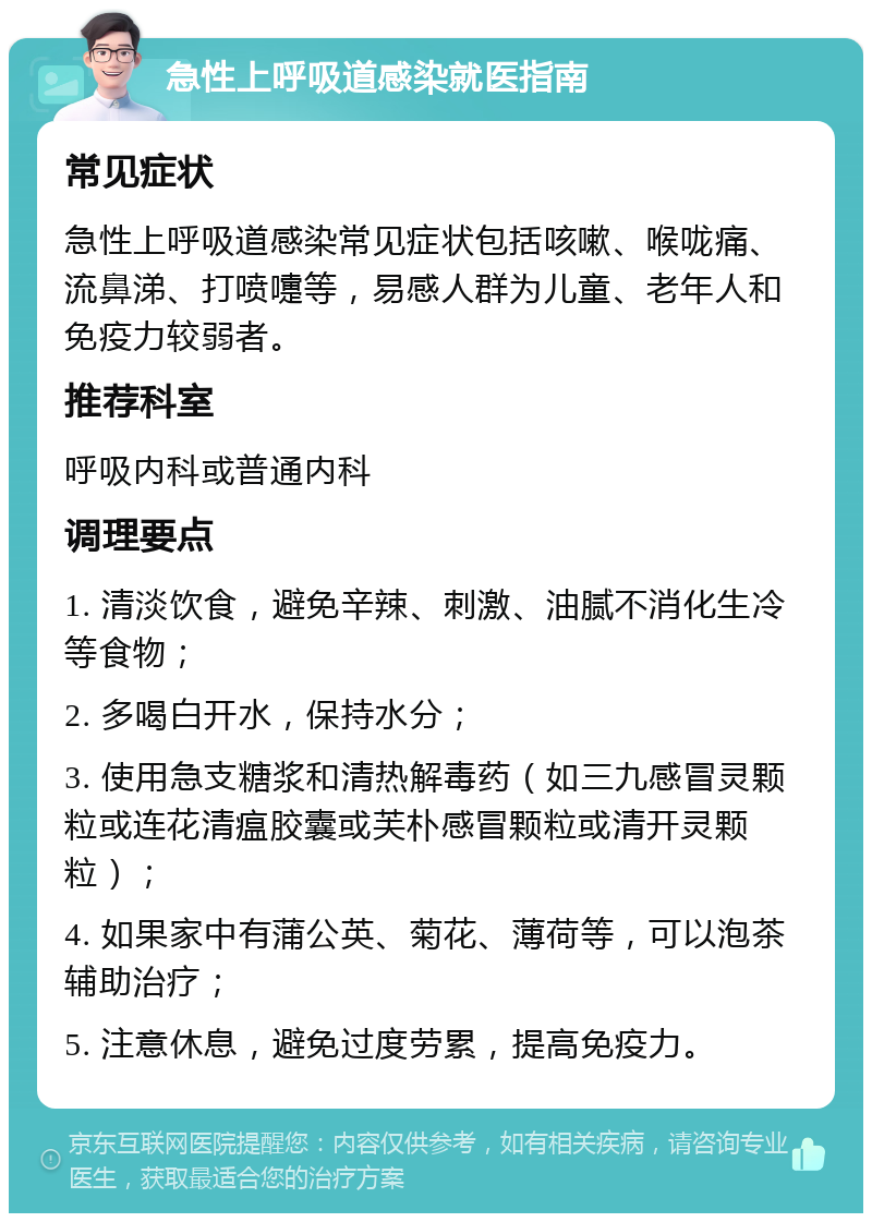 急性上呼吸道感染就医指南 常见症状 急性上呼吸道感染常见症状包括咳嗽、喉咙痛、流鼻涕、打喷嚏等，易感人群为儿童、老年人和免疫力较弱者。 推荐科室 呼吸内科或普通内科 调理要点 1. 清淡饮食，避免辛辣、刺激、油腻不消化生冷等食物； 2. 多喝白开水，保持水分； 3. 使用急支糖浆和清热解毒药（如三九感冒灵颗粒或连花清瘟胶囊或芙朴感冒颗粒或清开灵颗粒）； 4. 如果家中有蒲公英、菊花、薄荷等，可以泡茶辅助治疗； 5. 注意休息，避免过度劳累，提高免疫力。