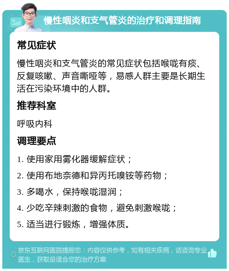 慢性咽炎和支气管炎的治疗和调理指南 常见症状 慢性咽炎和支气管炎的常见症状包括喉咙有痰、反复咳嗽、声音嘶哑等，易感人群主要是长期生活在污染环境中的人群。 推荐科室 呼吸内科 调理要点 1. 使用家用雾化器缓解症状； 2. 使用布地奈德和异丙托嗅铵等药物； 3. 多喝水，保持喉咙湿润； 4. 少吃辛辣刺激的食物，避免刺激喉咙； 5. 适当进行锻炼，增强体质。