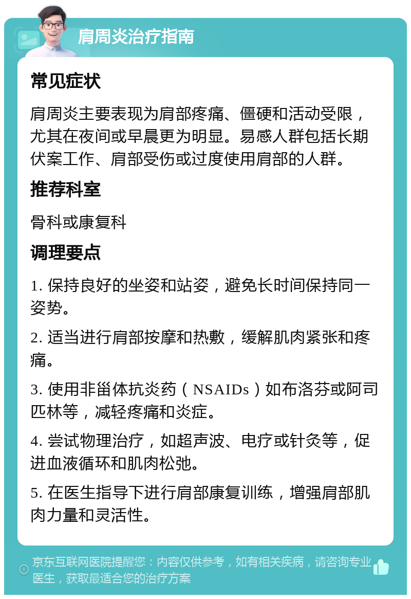 肩周炎治疗指南 常见症状 肩周炎主要表现为肩部疼痛、僵硬和活动受限，尤其在夜间或早晨更为明显。易感人群包括长期伏案工作、肩部受伤或过度使用肩部的人群。 推荐科室 骨科或康复科 调理要点 1. 保持良好的坐姿和站姿，避免长时间保持同一姿势。 2. 适当进行肩部按摩和热敷，缓解肌肉紧张和疼痛。 3. 使用非甾体抗炎药（NSAIDs）如布洛芬或阿司匹林等，减轻疼痛和炎症。 4. 尝试物理治疗，如超声波、电疗或针灸等，促进血液循环和肌肉松弛。 5. 在医生指导下进行肩部康复训练，增强肩部肌肉力量和灵活性。