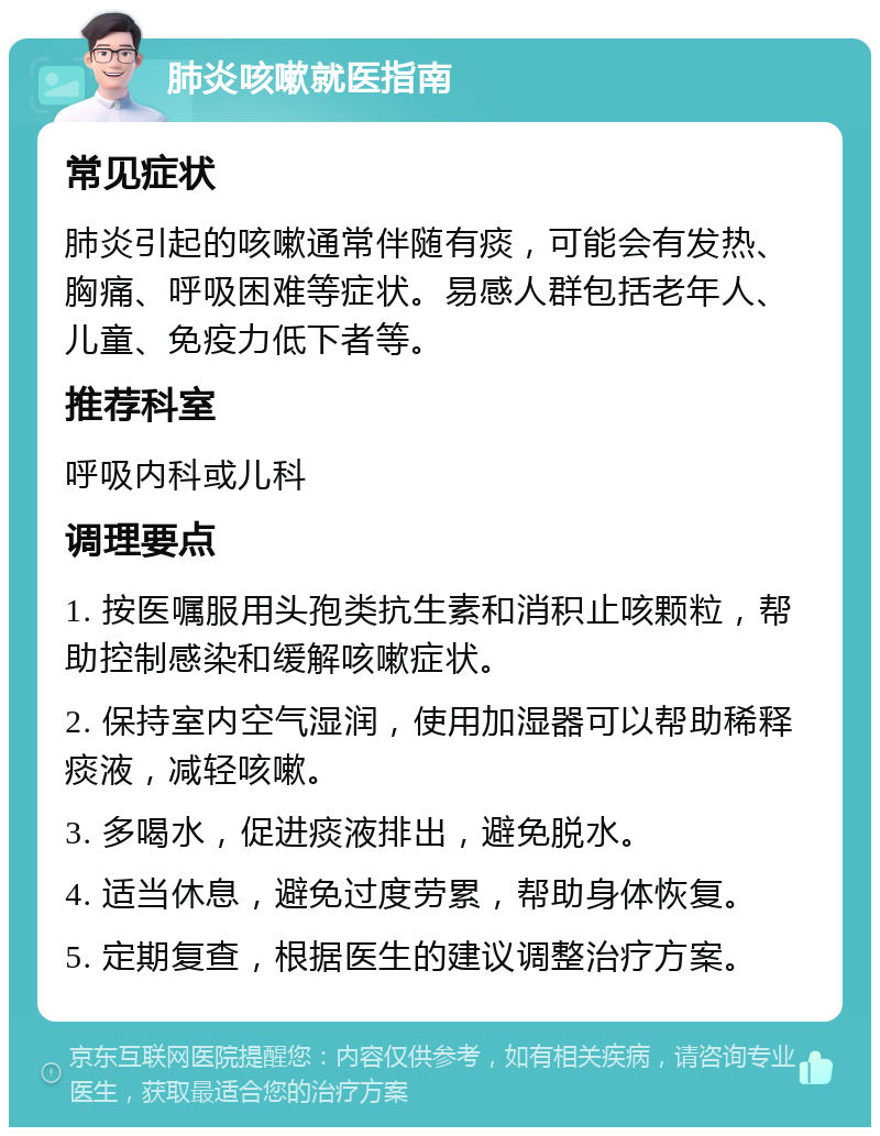 肺炎咳嗽就医指南 常见症状 肺炎引起的咳嗽通常伴随有痰，可能会有发热、胸痛、呼吸困难等症状。易感人群包括老年人、儿童、免疫力低下者等。 推荐科室 呼吸内科或儿科 调理要点 1. 按医嘱服用头孢类抗生素和消积止咳颗粒，帮助控制感染和缓解咳嗽症状。 2. 保持室内空气湿润，使用加湿器可以帮助稀释痰液，减轻咳嗽。 3. 多喝水，促进痰液排出，避免脱水。 4. 适当休息，避免过度劳累，帮助身体恢复。 5. 定期复查，根据医生的建议调整治疗方案。