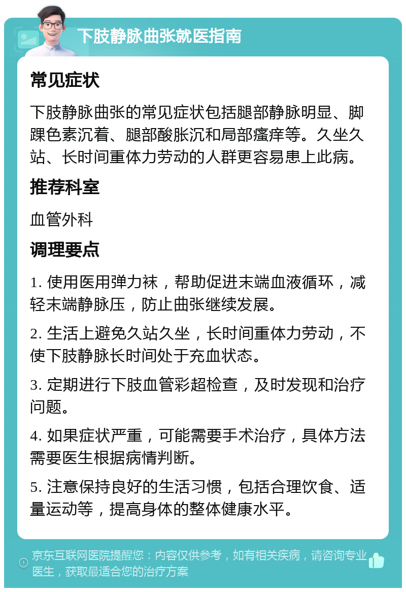 下肢静脉曲张就医指南 常见症状 下肢静脉曲张的常见症状包括腿部静脉明显、脚踝色素沉着、腿部酸胀沉和局部瘙痒等。久坐久站、长时间重体力劳动的人群更容易患上此病。 推荐科室 血管外科 调理要点 1. 使用医用弹力袜，帮助促进末端血液循环，减轻末端静脉压，防止曲张继续发展。 2. 生活上避免久站久坐，长时间重体力劳动，不使下肢静脉长时间处于充血状态。 3. 定期进行下肢血管彩超检查，及时发现和治疗问题。 4. 如果症状严重，可能需要手术治疗，具体方法需要医生根据病情判断。 5. 注意保持良好的生活习惯，包括合理饮食、适量运动等，提高身体的整体健康水平。