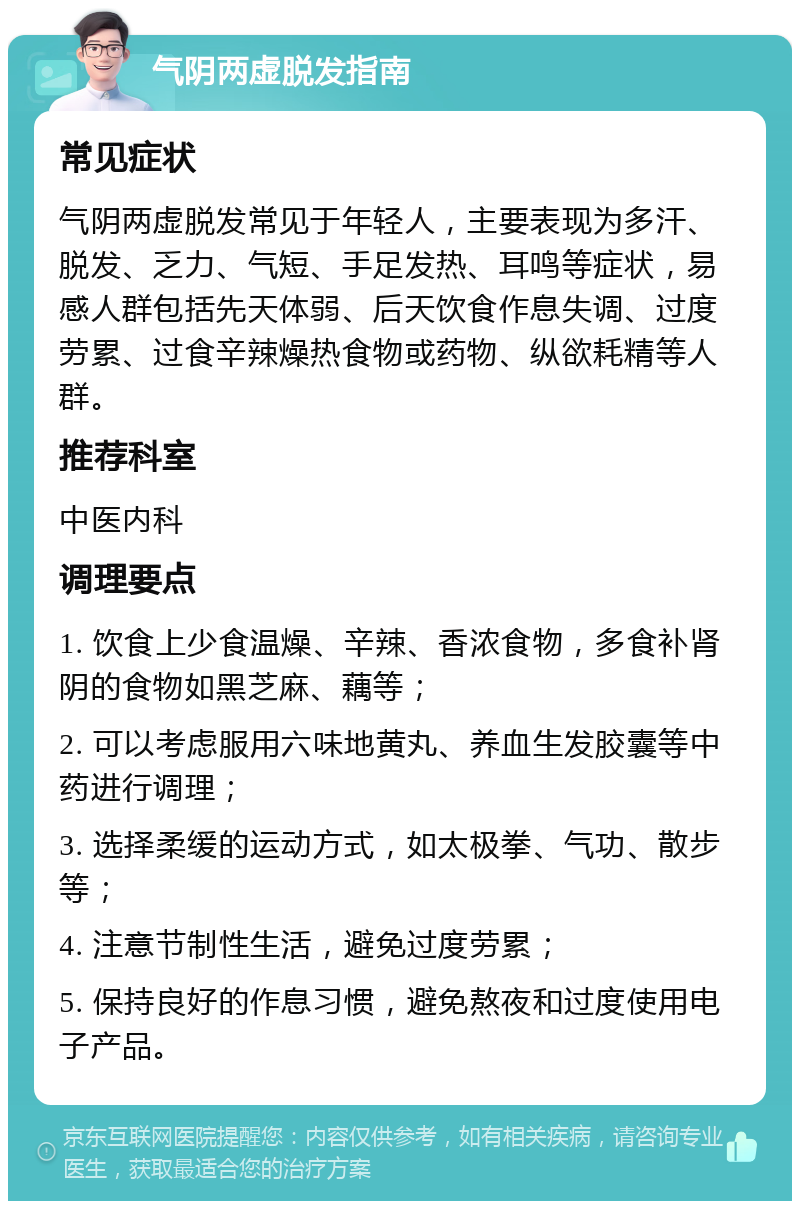 气阴两虚脱发指南 常见症状 气阴两虚脱发常见于年轻人，主要表现为多汗、脱发、乏力、气短、手足发热、耳鸣等症状，易感人群包括先天体弱、后天饮食作息失调、过度劳累、过食辛辣燥热食物或药物、纵欲耗精等人群。 推荐科室 中医内科 调理要点 1. 饮食上少食温燥、辛辣、香浓食物，多食补肾阴的食物如黑芝麻、藕等； 2. 可以考虑服用六味地黄丸、养血生发胶囊等中药进行调理； 3. 选择柔缓的运动方式，如太极拳、气功、散步等； 4. 注意节制性生活，避免过度劳累； 5. 保持良好的作息习惯，避免熬夜和过度使用电子产品。