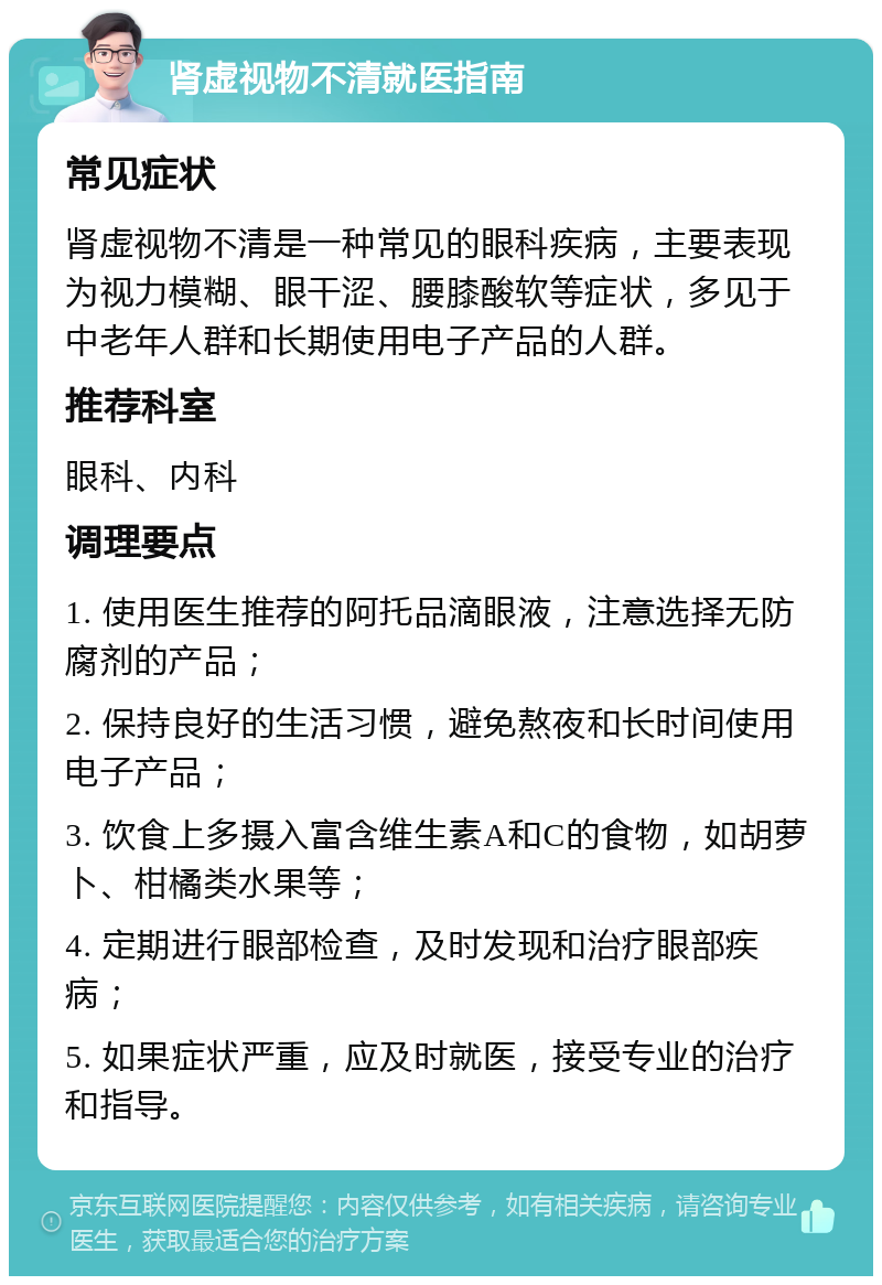 肾虚视物不清就医指南 常见症状 肾虚视物不清是一种常见的眼科疾病，主要表现为视力模糊、眼干涩、腰膝酸软等症状，多见于中老年人群和长期使用电子产品的人群。 推荐科室 眼科、内科 调理要点 1. 使用医生推荐的阿托品滴眼液，注意选择无防腐剂的产品； 2. 保持良好的生活习惯，避免熬夜和长时间使用电子产品； 3. 饮食上多摄入富含维生素A和C的食物，如胡萝卜、柑橘类水果等； 4. 定期进行眼部检查，及时发现和治疗眼部疾病； 5. 如果症状严重，应及时就医，接受专业的治疗和指导。