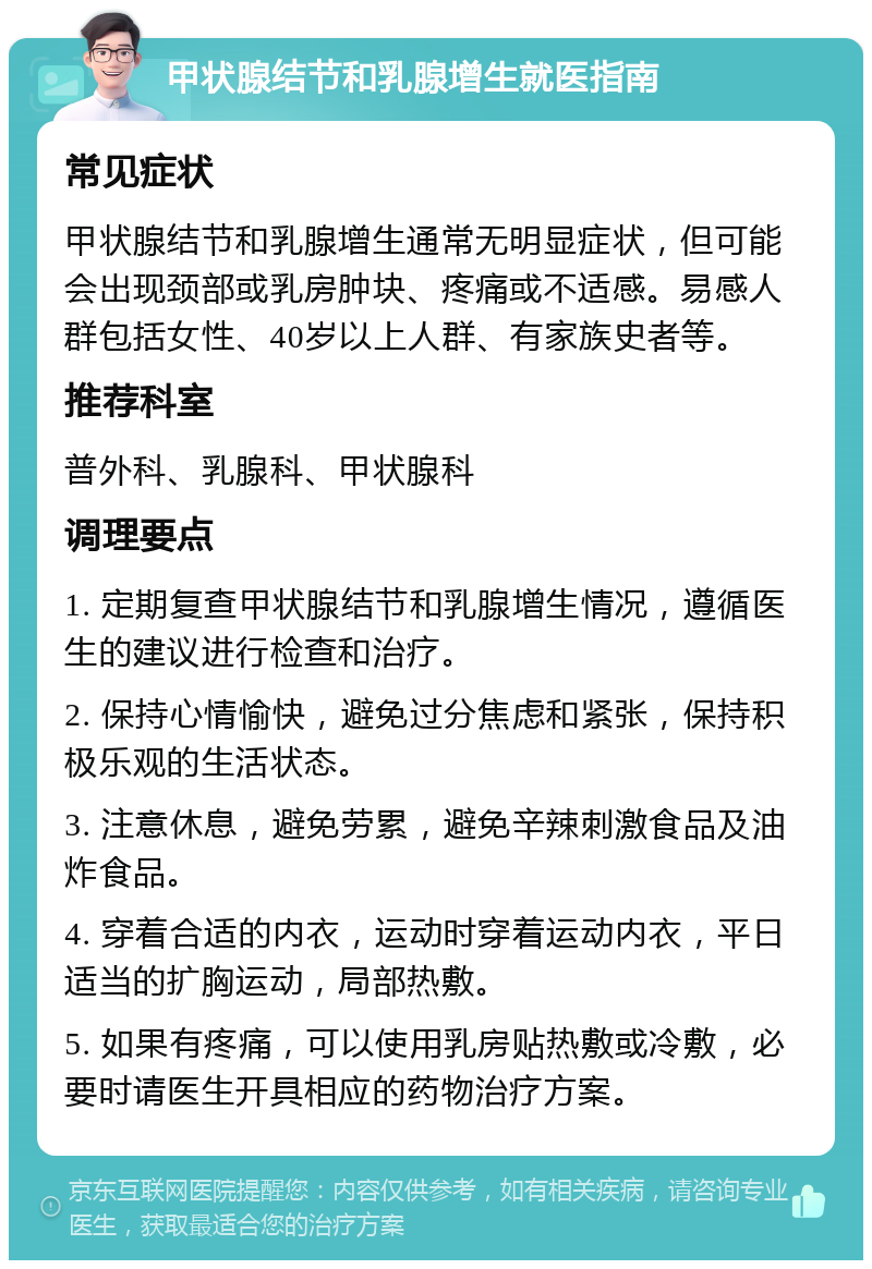 甲状腺结节和乳腺增生就医指南 常见症状 甲状腺结节和乳腺增生通常无明显症状，但可能会出现颈部或乳房肿块、疼痛或不适感。易感人群包括女性、40岁以上人群、有家族史者等。 推荐科室 普外科、乳腺科、甲状腺科 调理要点 1. 定期复查甲状腺结节和乳腺增生情况，遵循医生的建议进行检查和治疗。 2. 保持心情愉快，避免过分焦虑和紧张，保持积极乐观的生活状态。 3. 注意休息，避免劳累，避免辛辣刺激食品及油炸食品。 4. 穿着合适的内衣，运动时穿着运动内衣，平日适当的扩胸运动，局部热敷。 5. 如果有疼痛，可以使用乳房贴热敷或冷敷，必要时请医生开具相应的药物治疗方案。