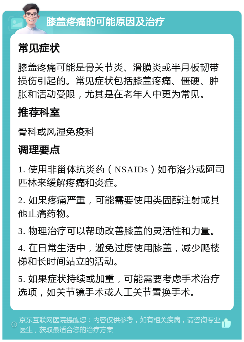 膝盖疼痛的可能原因及治疗 常见症状 膝盖疼痛可能是骨关节炎、滑膜炎或半月板韧带损伤引起的。常见症状包括膝盖疼痛、僵硬、肿胀和活动受限，尤其是在老年人中更为常见。 推荐科室 骨科或风湿免疫科 调理要点 1. 使用非甾体抗炎药（NSAIDs）如布洛芬或阿司匹林来缓解疼痛和炎症。 2. 如果疼痛严重，可能需要使用类固醇注射或其他止痛药物。 3. 物理治疗可以帮助改善膝盖的灵活性和力量。 4. 在日常生活中，避免过度使用膝盖，减少爬楼梯和长时间站立的活动。 5. 如果症状持续或加重，可能需要考虑手术治疗选项，如关节镜手术或人工关节置换手术。