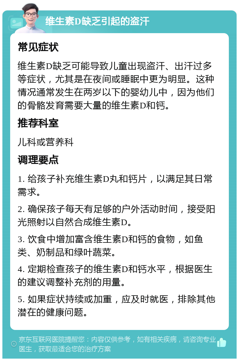 维生素D缺乏引起的盗汗 常见症状 维生素D缺乏可能导致儿童出现盗汗、出汗过多等症状，尤其是在夜间或睡眠中更为明显。这种情况通常发生在两岁以下的婴幼儿中，因为他们的骨骼发育需要大量的维生素D和钙。 推荐科室 儿科或营养科 调理要点 1. 给孩子补充维生素D丸和钙片，以满足其日常需求。 2. 确保孩子每天有足够的户外活动时间，接受阳光照射以自然合成维生素D。 3. 饮食中增加富含维生素D和钙的食物，如鱼类、奶制品和绿叶蔬菜。 4. 定期检查孩子的维生素D和钙水平，根据医生的建议调整补充剂的用量。 5. 如果症状持续或加重，应及时就医，排除其他潜在的健康问题。