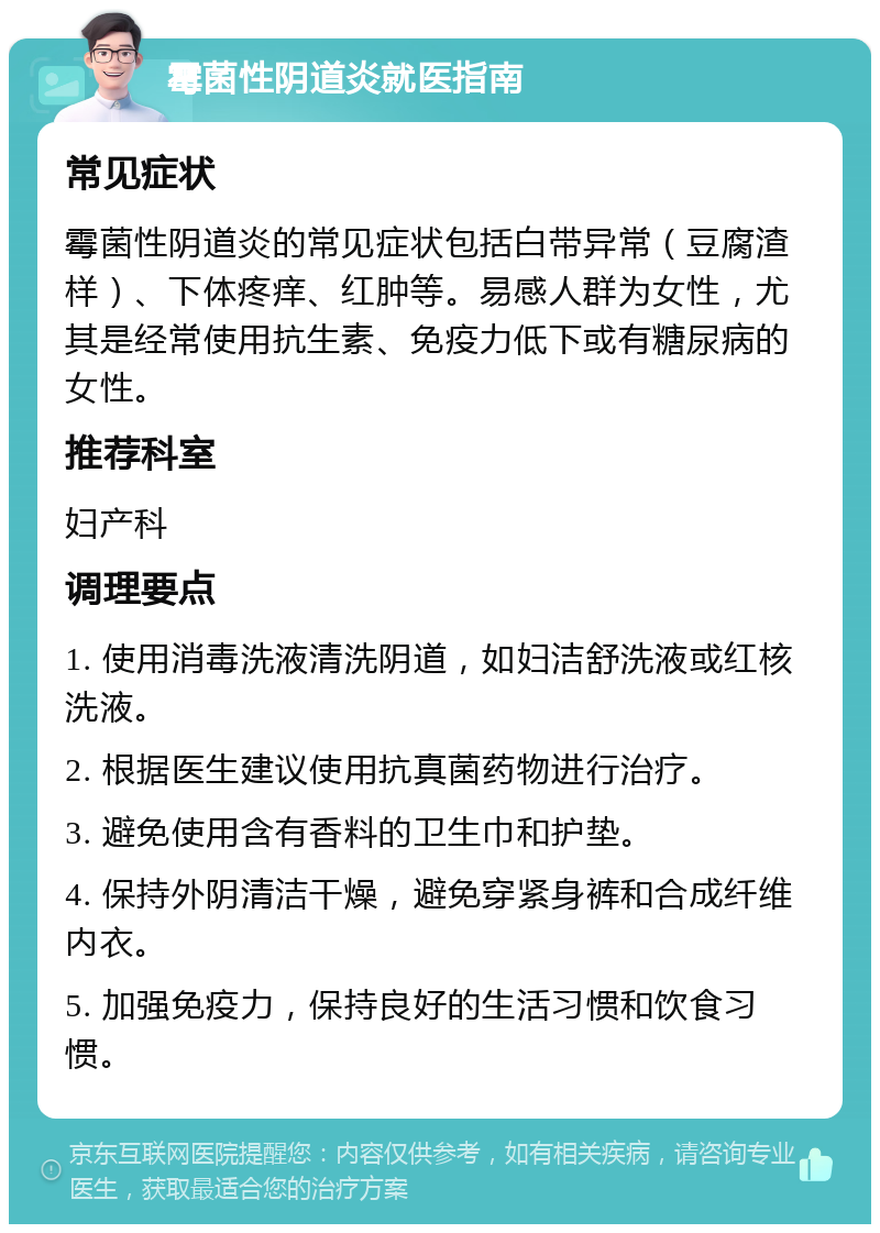 霉菌性阴道炎就医指南 常见症状 霉菌性阴道炎的常见症状包括白带异常（豆腐渣样）、下体疼痒、红肿等。易感人群为女性，尤其是经常使用抗生素、免疫力低下或有糖尿病的女性。 推荐科室 妇产科 调理要点 1. 使用消毒洗液清洗阴道，如妇洁舒洗液或红核洗液。 2. 根据医生建议使用抗真菌药物进行治疗。 3. 避免使用含有香料的卫生巾和护垫。 4. 保持外阴清洁干燥，避免穿紧身裤和合成纤维内衣。 5. 加强免疫力，保持良好的生活习惯和饮食习惯。