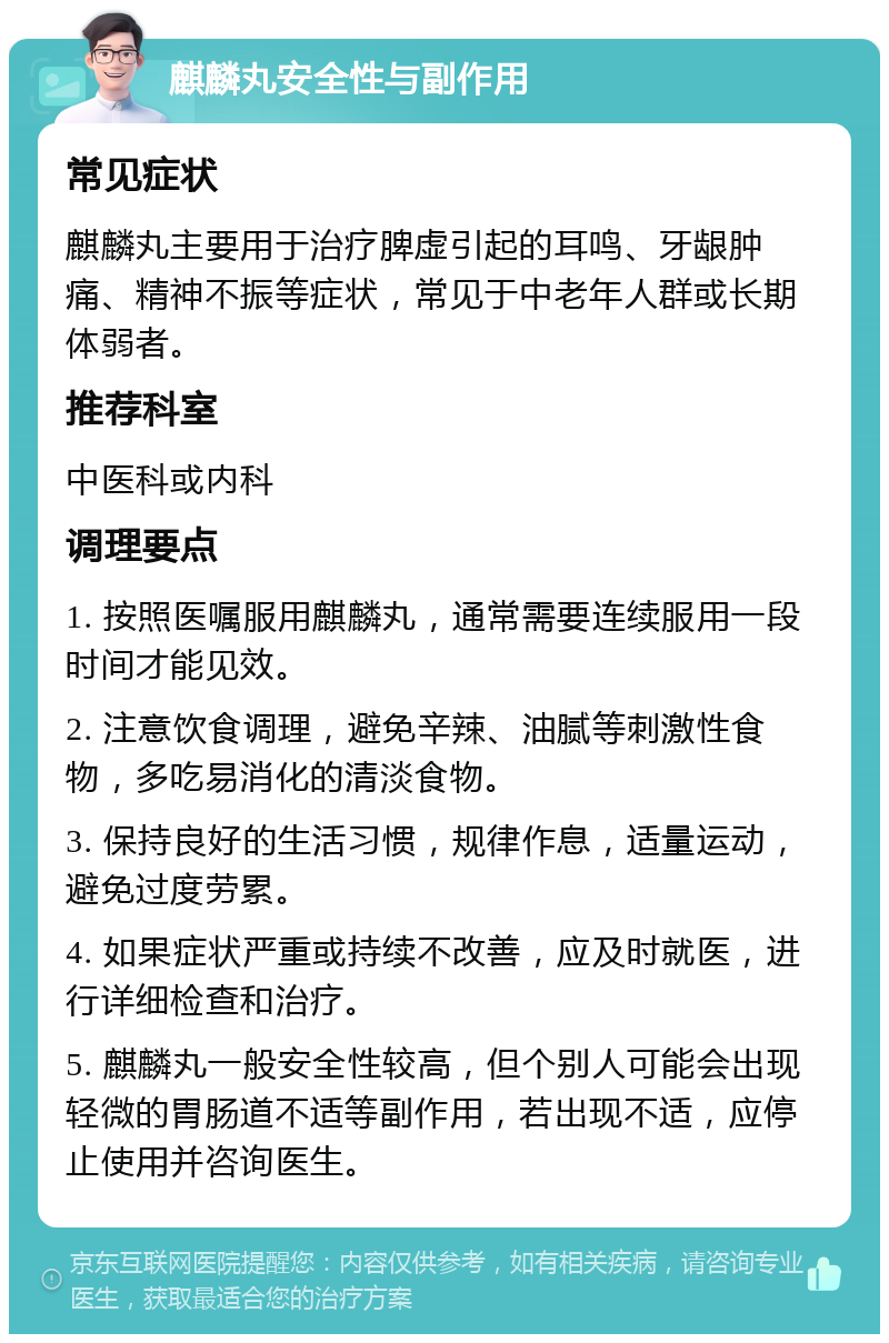 麒麟丸安全性与副作用 常见症状 麒麟丸主要用于治疗脾虚引起的耳鸣、牙龈肿痛、精神不振等症状，常见于中老年人群或长期体弱者。 推荐科室 中医科或内科 调理要点 1. 按照医嘱服用麒麟丸，通常需要连续服用一段时间才能见效。 2. 注意饮食调理，避免辛辣、油腻等刺激性食物，多吃易消化的清淡食物。 3. 保持良好的生活习惯，规律作息，适量运动，避免过度劳累。 4. 如果症状严重或持续不改善，应及时就医，进行详细检查和治疗。 5. 麒麟丸一般安全性较高，但个别人可能会出现轻微的胃肠道不适等副作用，若出现不适，应停止使用并咨询医生。