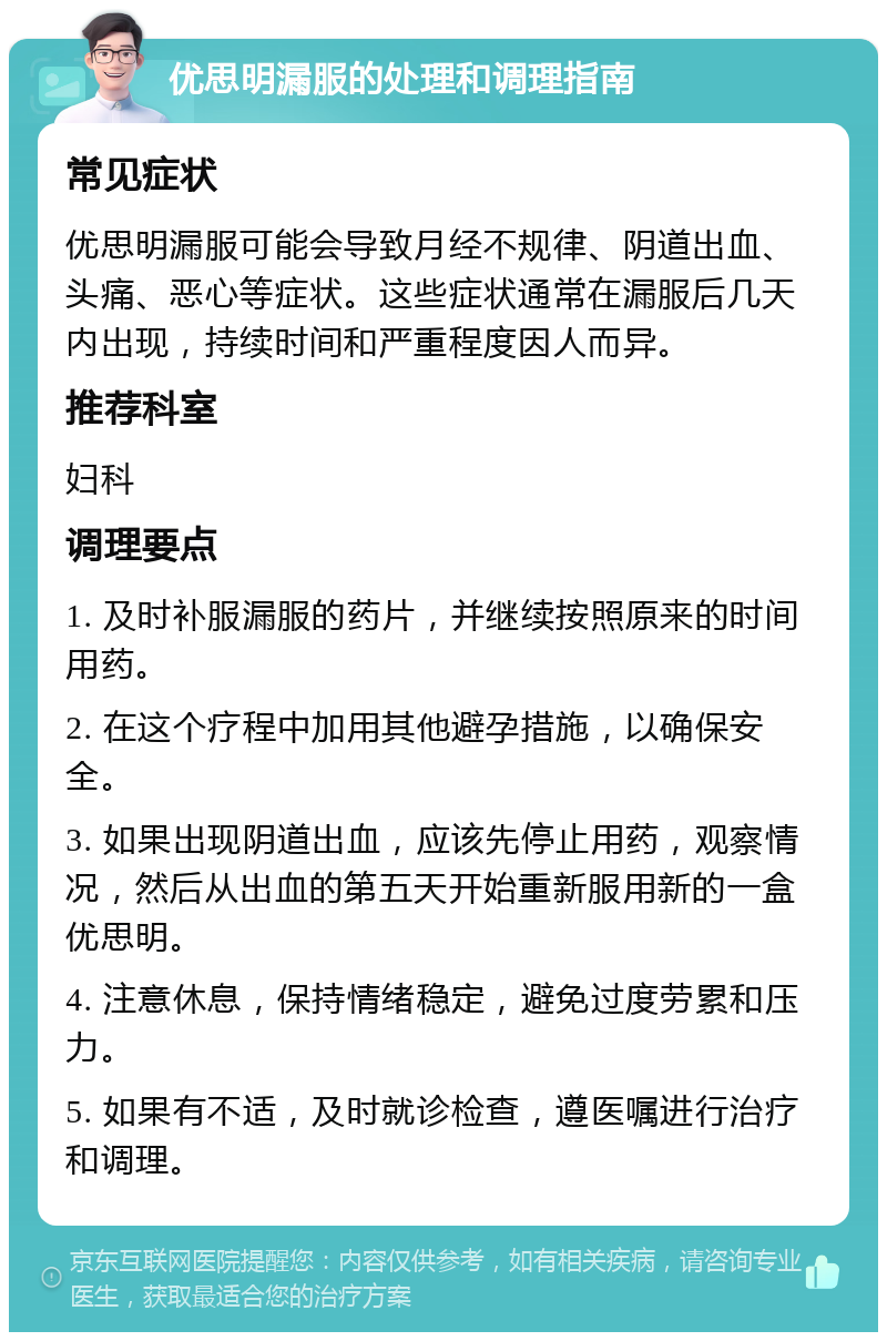 优思明漏服的处理和调理指南 常见症状 优思明漏服可能会导致月经不规律、阴道出血、头痛、恶心等症状。这些症状通常在漏服后几天内出现，持续时间和严重程度因人而异。 推荐科室 妇科 调理要点 1. 及时补服漏服的药片，并继续按照原来的时间用药。 2. 在这个疗程中加用其他避孕措施，以确保安全。 3. 如果出现阴道出血，应该先停止用药，观察情况，然后从出血的第五天开始重新服用新的一盒优思明。 4. 注意休息，保持情绪稳定，避免过度劳累和压力。 5. 如果有不适，及时就诊检查，遵医嘱进行治疗和调理。