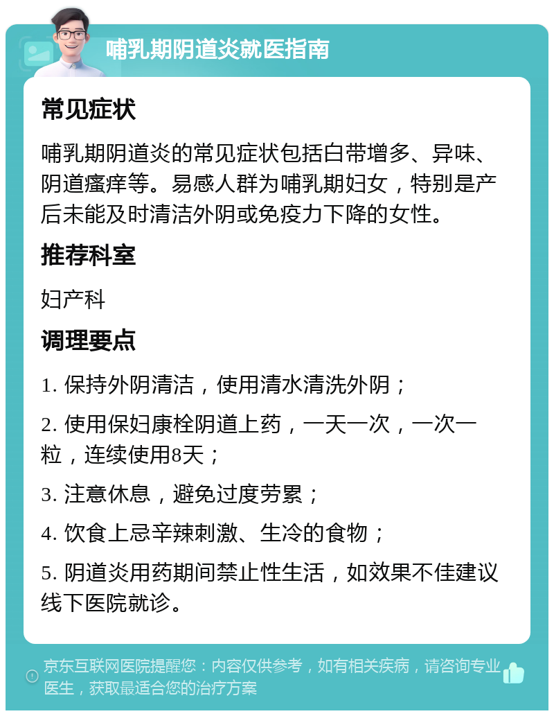 哺乳期阴道炎就医指南 常见症状 哺乳期阴道炎的常见症状包括白带增多、异味、阴道瘙痒等。易感人群为哺乳期妇女，特别是产后未能及时清洁外阴或免疫力下降的女性。 推荐科室 妇产科 调理要点 1. 保持外阴清洁，使用清水清洗外阴； 2. 使用保妇康栓阴道上药，一天一次，一次一粒，连续使用8天； 3. 注意休息，避免过度劳累； 4. 饮食上忌辛辣刺激、生冷的食物； 5. 阴道炎用药期间禁止性生活，如效果不佳建议线下医院就诊。