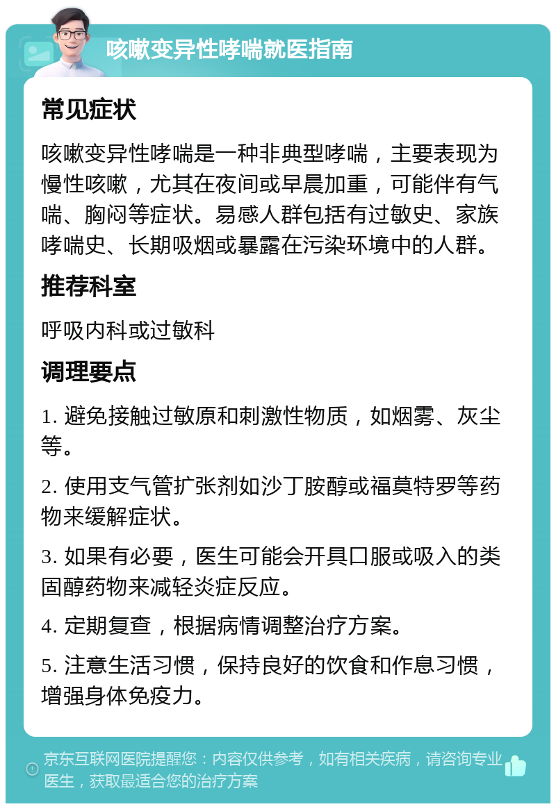 咳嗽变异性哮喘就医指南 常见症状 咳嗽变异性哮喘是一种非典型哮喘，主要表现为慢性咳嗽，尤其在夜间或早晨加重，可能伴有气喘、胸闷等症状。易感人群包括有过敏史、家族哮喘史、长期吸烟或暴露在污染环境中的人群。 推荐科室 呼吸内科或过敏科 调理要点 1. 避免接触过敏原和刺激性物质，如烟雾、灰尘等。 2. 使用支气管扩张剂如沙丁胺醇或福莫特罗等药物来缓解症状。 3. 如果有必要，医生可能会开具口服或吸入的类固醇药物来减轻炎症反应。 4. 定期复查，根据病情调整治疗方案。 5. 注意生活习惯，保持良好的饮食和作息习惯，增强身体免疫力。