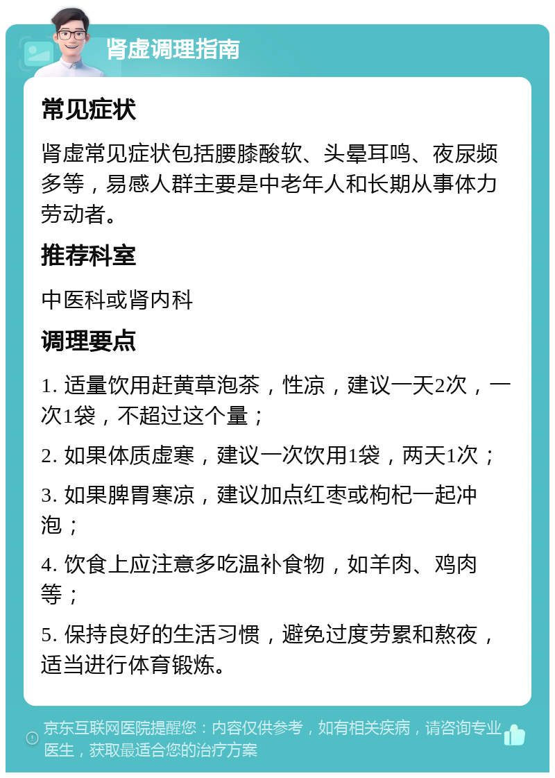 肾虚调理指南 常见症状 肾虚常见症状包括腰膝酸软、头晕耳鸣、夜尿频多等，易感人群主要是中老年人和长期从事体力劳动者。 推荐科室 中医科或肾内科 调理要点 1. 适量饮用赶黄草泡茶，性凉，建议一天2次，一次1袋，不超过这个量； 2. 如果体质虚寒，建议一次饮用1袋，两天1次； 3. 如果脾胃寒凉，建议加点红枣或枸杞一起冲泡； 4. 饮食上应注意多吃温补食物，如羊肉、鸡肉等； 5. 保持良好的生活习惯，避免过度劳累和熬夜，适当进行体育锻炼。