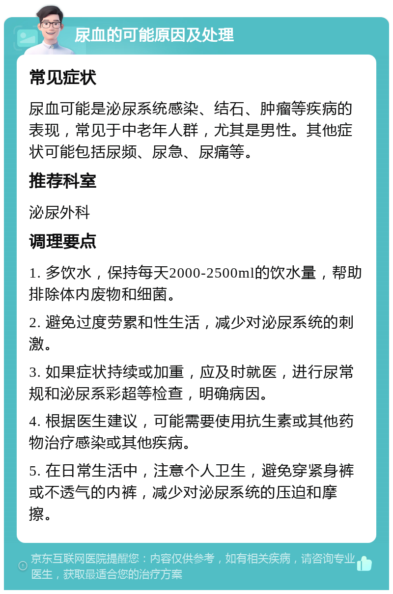 尿血的可能原因及处理 常见症状 尿血可能是泌尿系统感染、结石、肿瘤等疾病的表现，常见于中老年人群，尤其是男性。其他症状可能包括尿频、尿急、尿痛等。 推荐科室 泌尿外科 调理要点 1. 多饮水，保持每天2000-2500ml的饮水量，帮助排除体内废物和细菌。 2. 避免过度劳累和性生活，减少对泌尿系统的刺激。 3. 如果症状持续或加重，应及时就医，进行尿常规和泌尿系彩超等检查，明确病因。 4. 根据医生建议，可能需要使用抗生素或其他药物治疗感染或其他疾病。 5. 在日常生活中，注意个人卫生，避免穿紧身裤或不透气的内裤，减少对泌尿系统的压迫和摩擦。