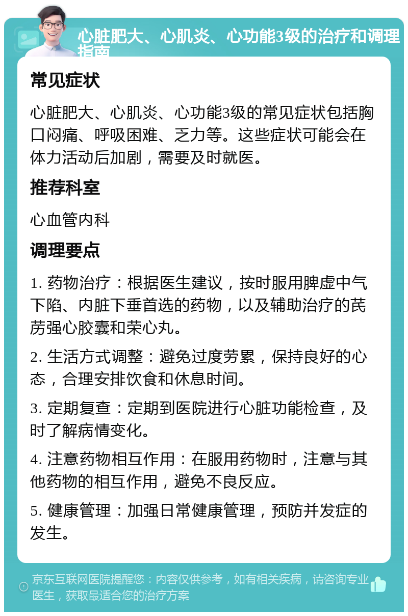 心脏肥大、心肌炎、心功能3级的治疗和调理指南 常见症状 心脏肥大、心肌炎、心功能3级的常见症状包括胸口闷痛、呼吸困难、乏力等。这些症状可能会在体力活动后加剧，需要及时就医。 推荐科室 心血管内科 调理要点 1. 药物治疗：根据医生建议，按时服用脾虚中气下陷、内脏下垂首选的药物，以及辅助治疗的芪苈强心胶囊和荣心丸。 2. 生活方式调整：避免过度劳累，保持良好的心态，合理安排饮食和休息时间。 3. 定期复查：定期到医院进行心脏功能检查，及时了解病情变化。 4. 注意药物相互作用：在服用药物时，注意与其他药物的相互作用，避免不良反应。 5. 健康管理：加强日常健康管理，预防并发症的发生。