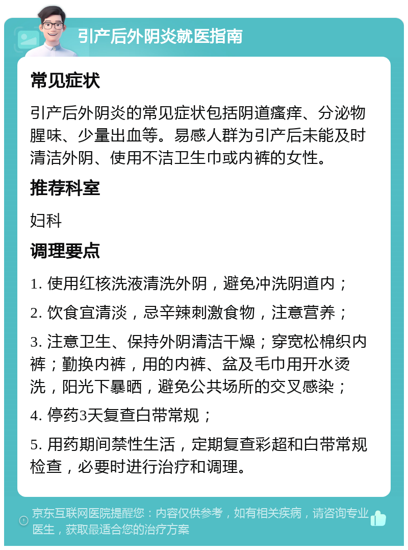 引产后外阴炎就医指南 常见症状 引产后外阴炎的常见症状包括阴道瘙痒、分泌物腥味、少量出血等。易感人群为引产后未能及时清洁外阴、使用不洁卫生巾或内裤的女性。 推荐科室 妇科 调理要点 1. 使用红核洗液清洗外阴，避免冲洗阴道内； 2. 饮食宜清淡，忌辛辣刺激食物，注意营养； 3. 注意卫生、保持外阴清洁干燥；穿宽松棉织内裤；勤换内裤，用的内裤、盆及毛巾用开水烫洗，阳光下暴晒，避免公共场所的交叉感染； 4. 停药3天复查白带常规； 5. 用药期间禁性生活，定期复查彩超和白带常规检查，必要时进行治疗和调理。