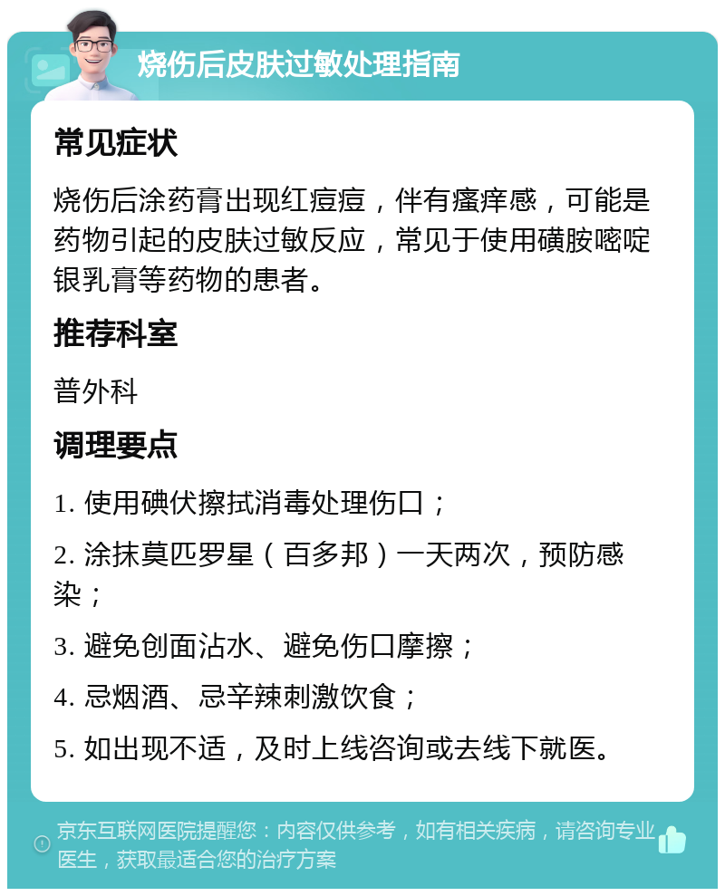 烧伤后皮肤过敏处理指南 常见症状 烧伤后涂药膏出现红痘痘，伴有瘙痒感，可能是药物引起的皮肤过敏反应，常见于使用磺胺嘧啶银乳膏等药物的患者。 推荐科室 普外科 调理要点 1. 使用碘伏擦拭消毒处理伤口； 2. 涂抹莫匹罗星（百多邦）一天两次，预防感染； 3. 避免创面沾水、避免伤口摩擦； 4. 忌烟酒、忌辛辣刺激饮食； 5. 如出现不适，及时上线咨询或去线下就医。