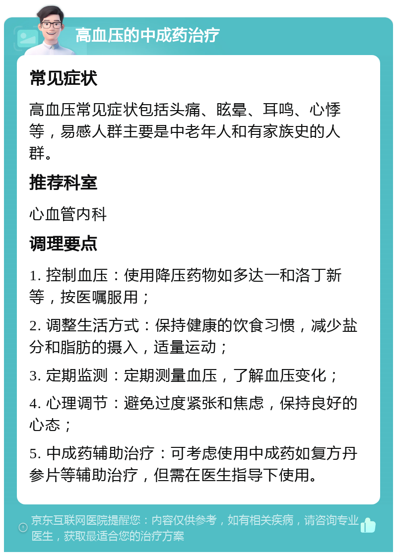 高血压的中成药治疗 常见症状 高血压常见症状包括头痛、眩晕、耳鸣、心悸等，易感人群主要是中老年人和有家族史的人群。 推荐科室 心血管内科 调理要点 1. 控制血压：使用降压药物如多达一和洛丁新等，按医嘱服用； 2. 调整生活方式：保持健康的饮食习惯，减少盐分和脂肪的摄入，适量运动； 3. 定期监测：定期测量血压，了解血压变化； 4. 心理调节：避免过度紧张和焦虑，保持良好的心态； 5. 中成药辅助治疗：可考虑使用中成药如复方丹参片等辅助治疗，但需在医生指导下使用。