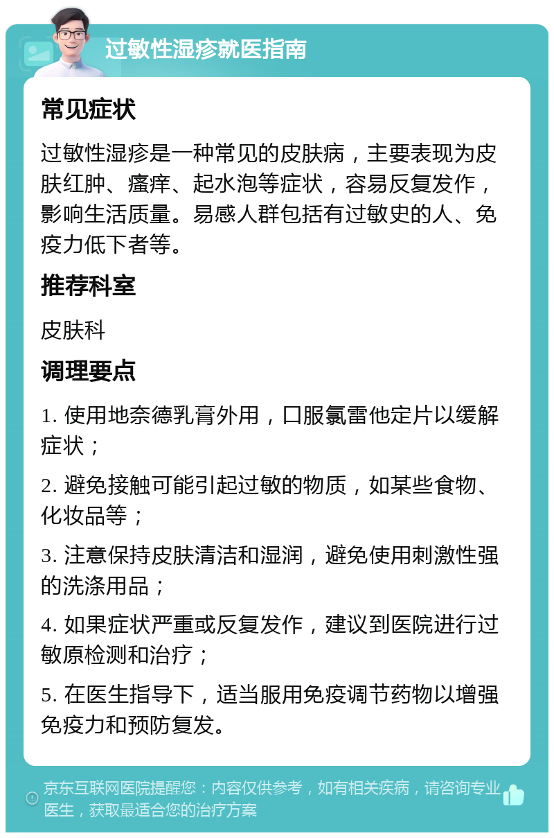 过敏性湿疹就医指南 常见症状 过敏性湿疹是一种常见的皮肤病，主要表现为皮肤红肿、瘙痒、起水泡等症状，容易反复发作，影响生活质量。易感人群包括有过敏史的人、免疫力低下者等。 推荐科室 皮肤科 调理要点 1. 使用地奈德乳膏外用，口服氯雷他定片以缓解症状； 2. 避免接触可能引起过敏的物质，如某些食物、化妆品等； 3. 注意保持皮肤清洁和湿润，避免使用刺激性强的洗涤用品； 4. 如果症状严重或反复发作，建议到医院进行过敏原检测和治疗； 5. 在医生指导下，适当服用免疫调节药物以增强免疫力和预防复发。