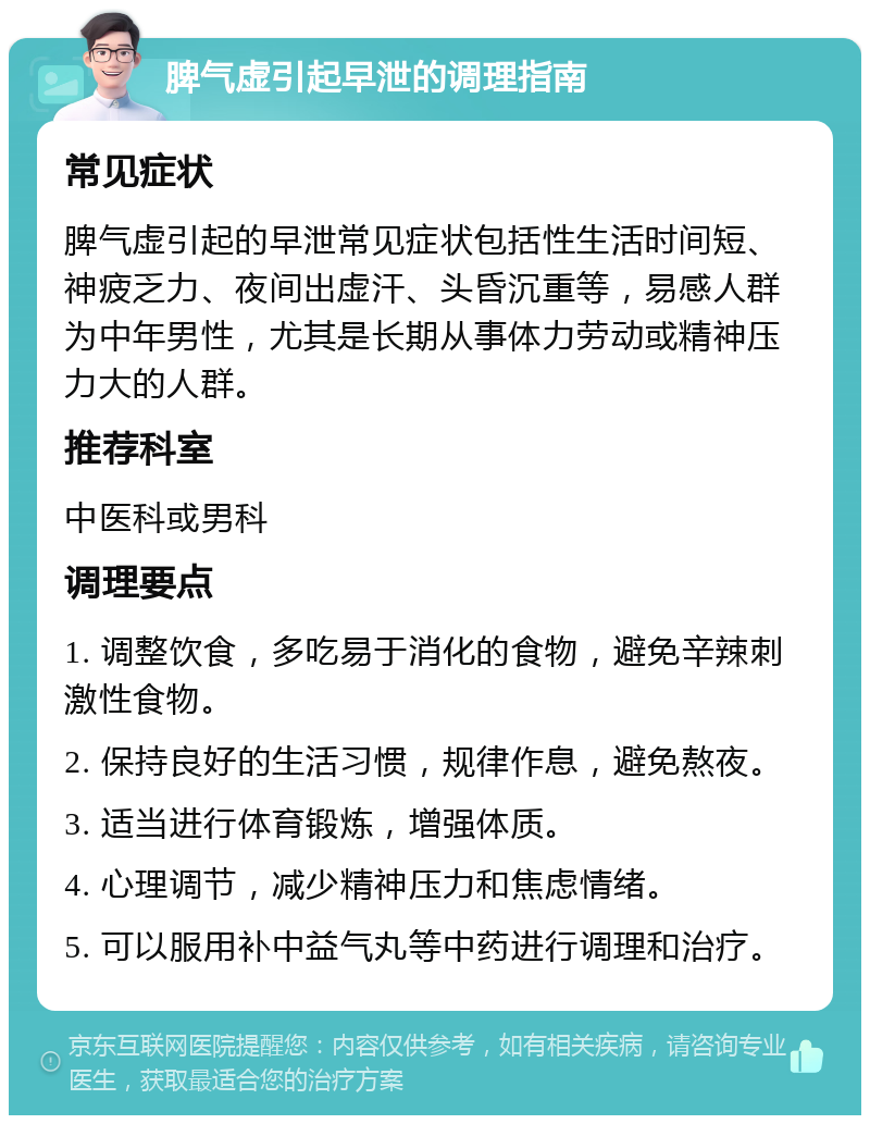 脾气虚引起早泄的调理指南 常见症状 脾气虚引起的早泄常见症状包括性生活时间短、神疲乏力、夜间出虚汗、头昏沉重等，易感人群为中年男性，尤其是长期从事体力劳动或精神压力大的人群。 推荐科室 中医科或男科 调理要点 1. 调整饮食，多吃易于消化的食物，避免辛辣刺激性食物。 2. 保持良好的生活习惯，规律作息，避免熬夜。 3. 适当进行体育锻炼，增强体质。 4. 心理调节，减少精神压力和焦虑情绪。 5. 可以服用补中益气丸等中药进行调理和治疗。