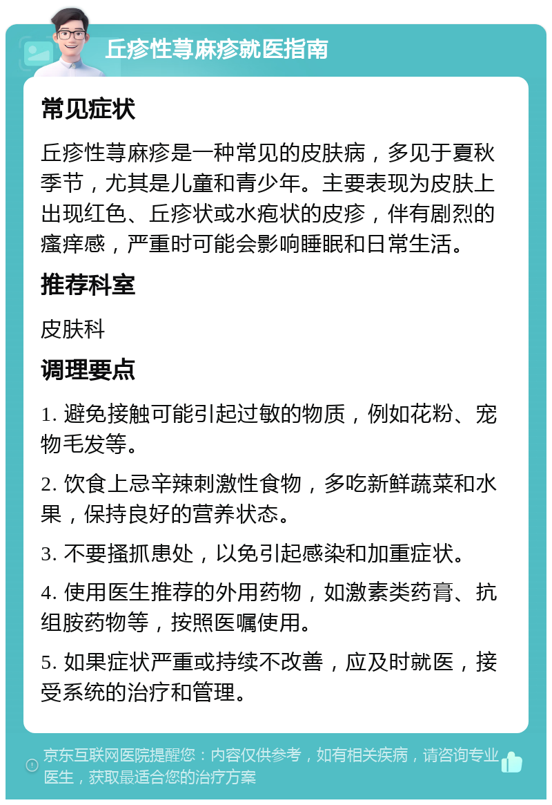 丘疹性荨麻疹就医指南 常见症状 丘疹性荨麻疹是一种常见的皮肤病，多见于夏秋季节，尤其是儿童和青少年。主要表现为皮肤上出现红色、丘疹状或水疱状的皮疹，伴有剧烈的瘙痒感，严重时可能会影响睡眠和日常生活。 推荐科室 皮肤科 调理要点 1. 避免接触可能引起过敏的物质，例如花粉、宠物毛发等。 2. 饮食上忌辛辣刺激性食物，多吃新鲜蔬菜和水果，保持良好的营养状态。 3. 不要搔抓患处，以免引起感染和加重症状。 4. 使用医生推荐的外用药物，如激素类药膏、抗组胺药物等，按照医嘱使用。 5. 如果症状严重或持续不改善，应及时就医，接受系统的治疗和管理。