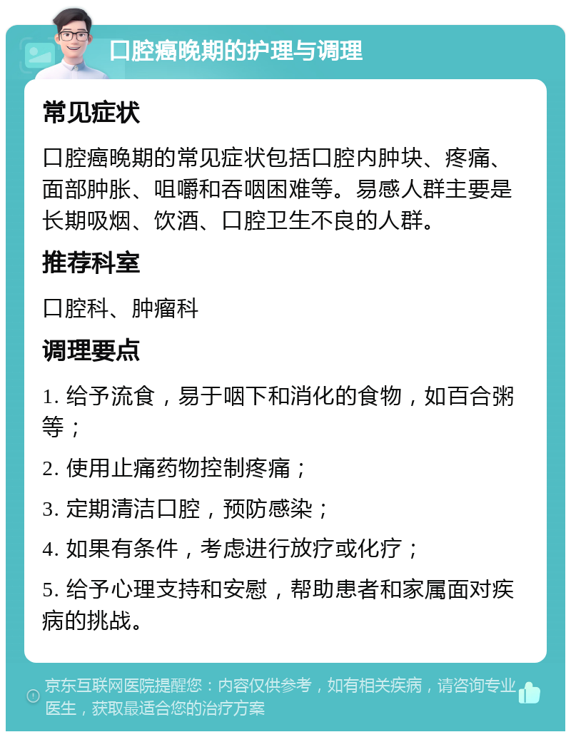 口腔癌晚期的护理与调理 常见症状 口腔癌晚期的常见症状包括口腔内肿块、疼痛、面部肿胀、咀嚼和吞咽困难等。易感人群主要是长期吸烟、饮酒、口腔卫生不良的人群。 推荐科室 口腔科、肿瘤科 调理要点 1. 给予流食，易于咽下和消化的食物，如百合粥等； 2. 使用止痛药物控制疼痛； 3. 定期清洁口腔，预防感染； 4. 如果有条件，考虑进行放疗或化疗； 5. 给予心理支持和安慰，帮助患者和家属面对疾病的挑战。