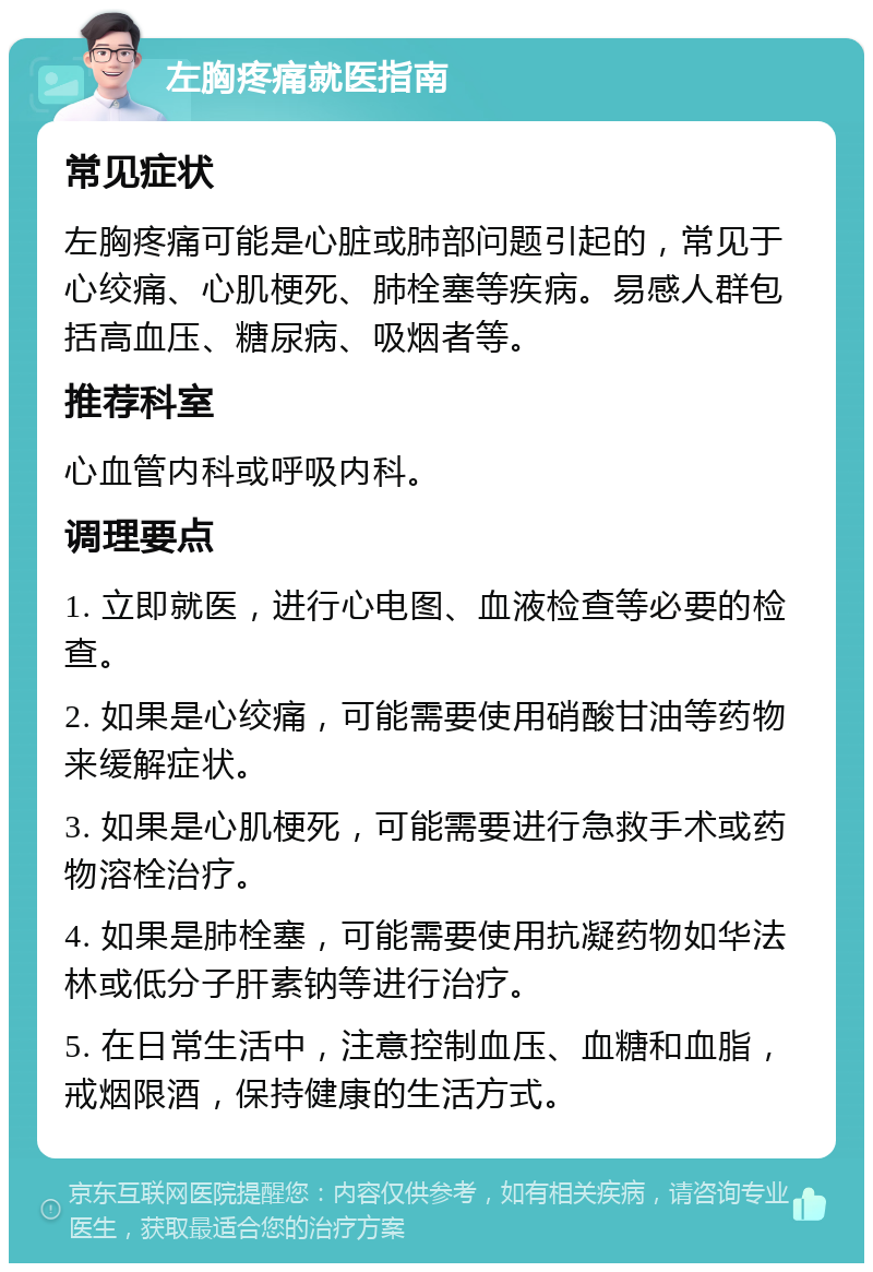 左胸疼痛就医指南 常见症状 左胸疼痛可能是心脏或肺部问题引起的，常见于心绞痛、心肌梗死、肺栓塞等疾病。易感人群包括高血压、糖尿病、吸烟者等。 推荐科室 心血管内科或呼吸内科。 调理要点 1. 立即就医，进行心电图、血液检查等必要的检查。 2. 如果是心绞痛，可能需要使用硝酸甘油等药物来缓解症状。 3. 如果是心肌梗死，可能需要进行急救手术或药物溶栓治疗。 4. 如果是肺栓塞，可能需要使用抗凝药物如华法林或低分子肝素钠等进行治疗。 5. 在日常生活中，注意控制血压、血糖和血脂，戒烟限酒，保持健康的生活方式。