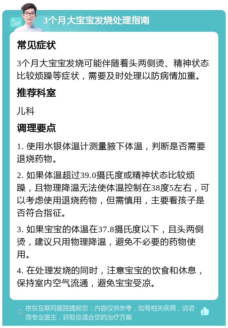 3个月大宝宝发烧处理指南 常见症状 3个月大宝宝发烧可能伴随着头两侧烫、精神状态比较烦躁等症状，需要及时处理以防病情加重。 推荐科室 儿科 调理要点 1. 使用水银体温计测量腋下体温，判断是否需要退烧药物。 2. 如果体温超过39.0摄氏度或精神状态比较烦躁，且物理降温无法使体温控制在38度5左右，可以考虑使用退烧药物，但需慎用，主要看孩子是否符合指征。 3. 如果宝宝的体温在37.8摄氏度以下，且头两侧烫，建议只用物理降温，避免不必要的药物使用。 4. 在处理发烧的同时，注意宝宝的饮食和休息，保持室内空气流通，避免宝宝受凉。