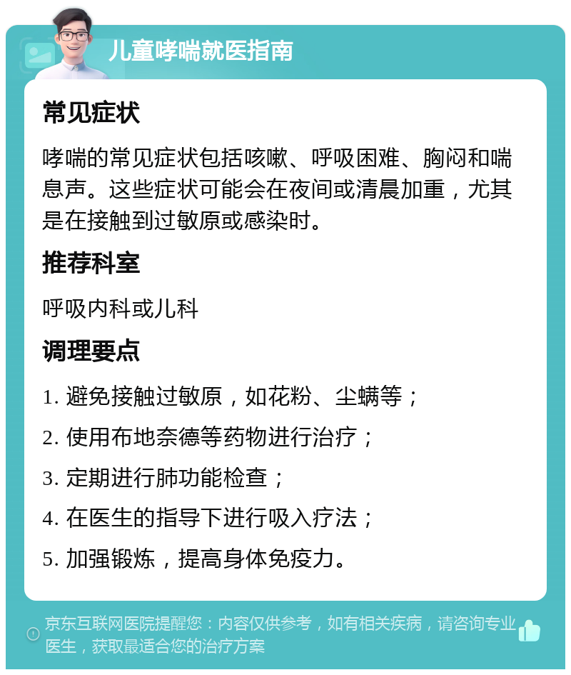 儿童哮喘就医指南 常见症状 哮喘的常见症状包括咳嗽、呼吸困难、胸闷和喘息声。这些症状可能会在夜间或清晨加重，尤其是在接触到过敏原或感染时。 推荐科室 呼吸内科或儿科 调理要点 1. 避免接触过敏原，如花粉、尘螨等； 2. 使用布地奈德等药物进行治疗； 3. 定期进行肺功能检查； 4. 在医生的指导下进行吸入疗法； 5. 加强锻炼，提高身体免疫力。