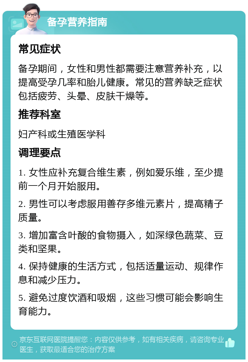 备孕营养指南 常见症状 备孕期间，女性和男性都需要注意营养补充，以提高受孕几率和胎儿健康。常见的营养缺乏症状包括疲劳、头晕、皮肤干燥等。 推荐科室 妇产科或生殖医学科 调理要点 1. 女性应补充复合维生素，例如爱乐维，至少提前一个月开始服用。 2. 男性可以考虑服用善存多维元素片，提高精子质量。 3. 增加富含叶酸的食物摄入，如深绿色蔬菜、豆类和坚果。 4. 保持健康的生活方式，包括适量运动、规律作息和减少压力。 5. 避免过度饮酒和吸烟，这些习惯可能会影响生育能力。