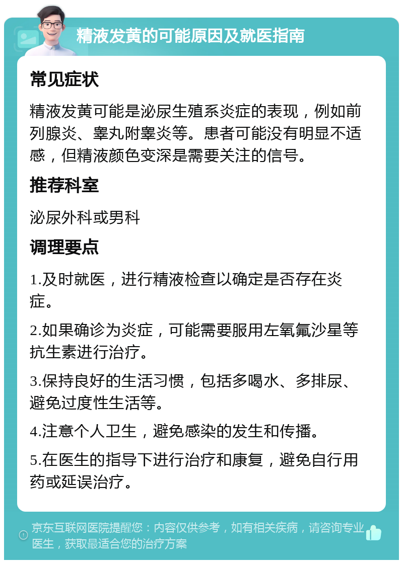 精液发黄的可能原因及就医指南 常见症状 精液发黄可能是泌尿生殖系炎症的表现，例如前列腺炎、睾丸附睾炎等。患者可能没有明显不适感，但精液颜色变深是需要关注的信号。 推荐科室 泌尿外科或男科 调理要点 1.及时就医，进行精液检查以确定是否存在炎症。 2.如果确诊为炎症，可能需要服用左氧氟沙星等抗生素进行治疗。 3.保持良好的生活习惯，包括多喝水、多排尿、避免过度性生活等。 4.注意个人卫生，避免感染的发生和传播。 5.在医生的指导下进行治疗和康复，避免自行用药或延误治疗。