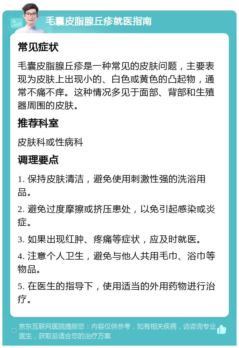 毛囊皮脂腺丘疹就医指南 常见症状 毛囊皮脂腺丘疹是一种常见的皮肤问题，主要表现为皮肤上出现小的、白色或黄色的凸起物，通常不痛不痒。这种情况多见于面部、背部和生殖器周围的皮肤。 推荐科室 皮肤科或性病科 调理要点 1. 保持皮肤清洁，避免使用刺激性强的洗浴用品。 2. 避免过度摩擦或挤压患处，以免引起感染或炎症。 3. 如果出现红肿、疼痛等症状，应及时就医。 4. 注意个人卫生，避免与他人共用毛巾、浴巾等物品。 5. 在医生的指导下，使用适当的外用药物进行治疗。