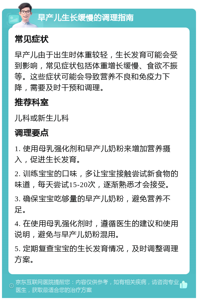 早产儿生长缓慢的调理指南 常见症状 早产儿由于出生时体重较轻，生长发育可能会受到影响，常见症状包括体重增长缓慢、食欲不振等。这些症状可能会导致营养不良和免疫力下降，需要及时干预和调理。 推荐科室 儿科或新生儿科 调理要点 1. 使用母乳强化剂和早产儿奶粉来增加营养摄入，促进生长发育。 2. 训练宝宝的口味，多让宝宝接触尝试新食物的味道，每天尝试15-20次，逐渐熟悉才会接受。 3. 确保宝宝吃够量的早产儿奶粉，避免营养不足。 4. 在使用母乳强化剂时，遵循医生的建议和使用说明，避免与早产儿奶粉混用。 5. 定期复查宝宝的生长发育情况，及时调整调理方案。