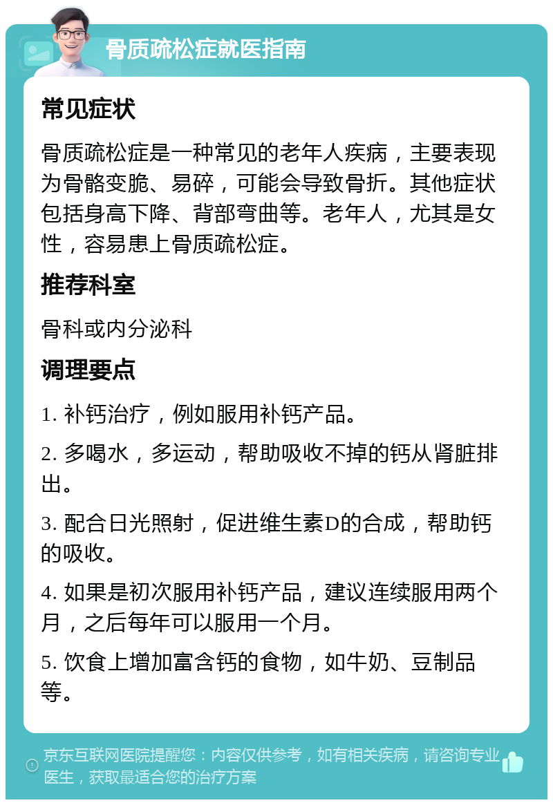 骨质疏松症就医指南 常见症状 骨质疏松症是一种常见的老年人疾病，主要表现为骨骼变脆、易碎，可能会导致骨折。其他症状包括身高下降、背部弯曲等。老年人，尤其是女性，容易患上骨质疏松症。 推荐科室 骨科或内分泌科 调理要点 1. 补钙治疗，例如服用补钙产品。 2. 多喝水，多运动，帮助吸收不掉的钙从肾脏排出。 3. 配合日光照射，促进维生素D的合成，帮助钙的吸收。 4. 如果是初次服用补钙产品，建议连续服用两个月，之后每年可以服用一个月。 5. 饮食上增加富含钙的食物，如牛奶、豆制品等。