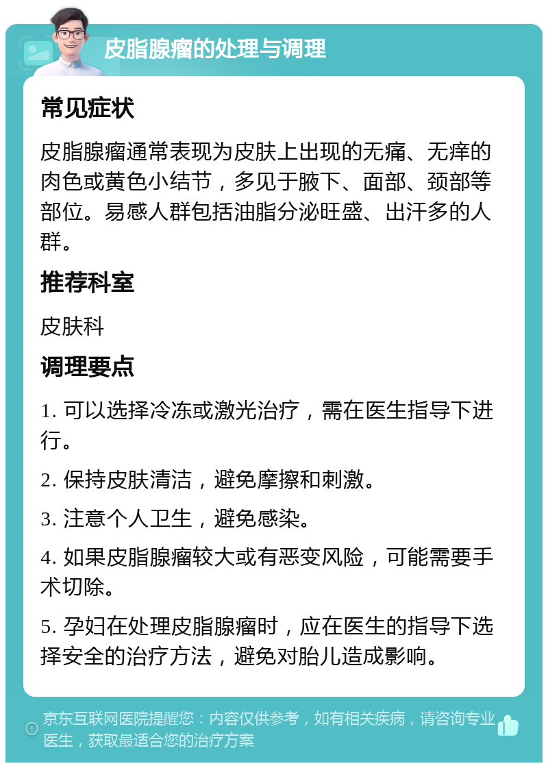 皮脂腺瘤的处理与调理 常见症状 皮脂腺瘤通常表现为皮肤上出现的无痛、无痒的肉色或黄色小结节，多见于腋下、面部、颈部等部位。易感人群包括油脂分泌旺盛、出汗多的人群。 推荐科室 皮肤科 调理要点 1. 可以选择冷冻或激光治疗，需在医生指导下进行。 2. 保持皮肤清洁，避免摩擦和刺激。 3. 注意个人卫生，避免感染。 4. 如果皮脂腺瘤较大或有恶变风险，可能需要手术切除。 5. 孕妇在处理皮脂腺瘤时，应在医生的指导下选择安全的治疗方法，避免对胎儿造成影响。