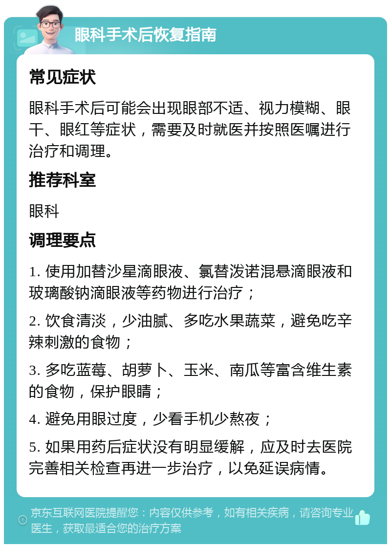 眼科手术后恢复指南 常见症状 眼科手术后可能会出现眼部不适、视力模糊、眼干、眼红等症状，需要及时就医并按照医嘱进行治疗和调理。 推荐科室 眼科 调理要点 1. 使用加替沙星滴眼液、氯替泼诺混悬滴眼液和玻璃酸钠滴眼液等药物进行治疗； 2. 饮食清淡，少油腻、多吃水果蔬菜，避免吃辛辣刺激的食物； 3. 多吃蓝莓、胡萝卜、玉米、南瓜等富含维生素的食物，保护眼睛； 4. 避免用眼过度，少看手机少熬夜； 5. 如果用药后症状没有明显缓解，应及时去医院完善相关检查再进一步治疗，以免延误病情。