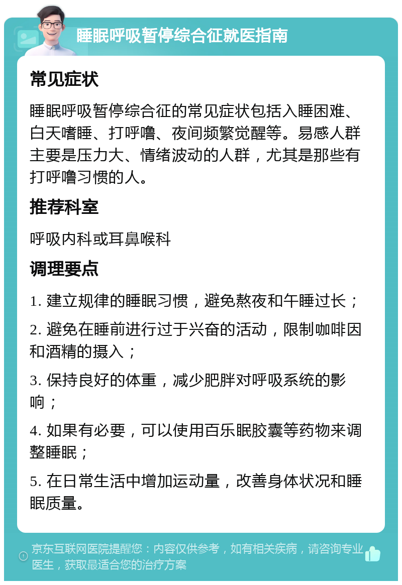 睡眠呼吸暂停综合征就医指南 常见症状 睡眠呼吸暂停综合征的常见症状包括入睡困难、白天嗜睡、打呼噜、夜间频繁觉醒等。易感人群主要是压力大、情绪波动的人群，尤其是那些有打呼噜习惯的人。 推荐科室 呼吸内科或耳鼻喉科 调理要点 1. 建立规律的睡眠习惯，避免熬夜和午睡过长； 2. 避免在睡前进行过于兴奋的活动，限制咖啡因和酒精的摄入； 3. 保持良好的体重，减少肥胖对呼吸系统的影响； 4. 如果有必要，可以使用百乐眠胶囊等药物来调整睡眠； 5. 在日常生活中增加运动量，改善身体状况和睡眠质量。