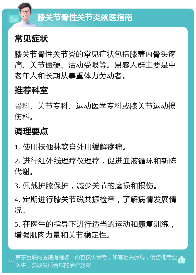 膝关节骨性关节炎就医指南 常见症状 膝关节骨性关节炎的常见症状包括膝盖内骨头疼痛、关节僵硬、活动受限等。易感人群主要是中老年人和长期从事重体力劳动者。 推荐科室 骨科、关节专科、运动医学专科或膝关节运动损伤科。 调理要点 1. 使用扶他林软膏外用缓解疼痛。 2. 进行红外线理疗仪理疗，促进血液循环和新陈代谢。 3. 佩戴护膝保护，减少关节的磨损和损伤。 4. 定期进行膝关节磁共振检查，了解病情发展情况。 5. 在医生的指导下进行适当的运动和康复训练，增强肌肉力量和关节稳定性。