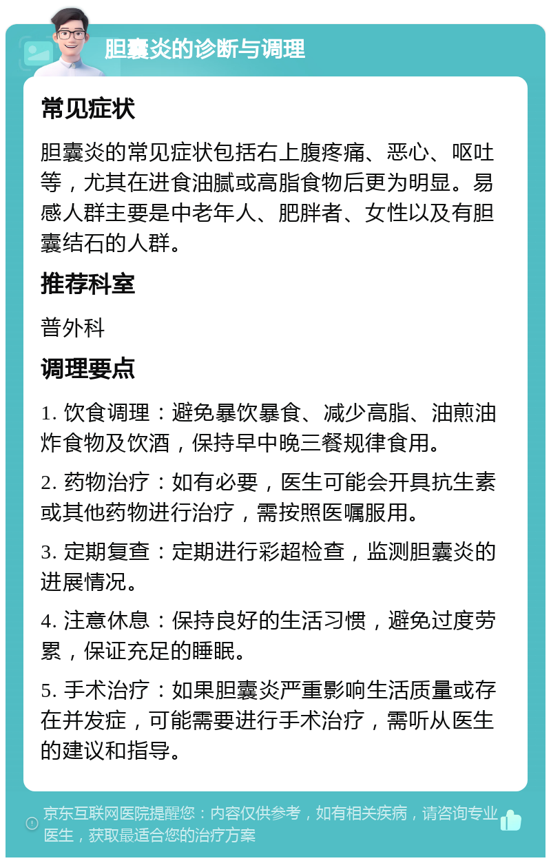 胆囊炎的诊断与调理 常见症状 胆囊炎的常见症状包括右上腹疼痛、恶心、呕吐等，尤其在进食油腻或高脂食物后更为明显。易感人群主要是中老年人、肥胖者、女性以及有胆囊结石的人群。 推荐科室 普外科 调理要点 1. 饮食调理：避免暴饮暴食、减少高脂、油煎油炸食物及饮酒，保持早中晚三餐规律食用。 2. 药物治疗：如有必要，医生可能会开具抗生素或其他药物进行治疗，需按照医嘱服用。 3. 定期复查：定期进行彩超检查，监测胆囊炎的进展情况。 4. 注意休息：保持良好的生活习惯，避免过度劳累，保证充足的睡眠。 5. 手术治疗：如果胆囊炎严重影响生活质量或存在并发症，可能需要进行手术治疗，需听从医生的建议和指导。