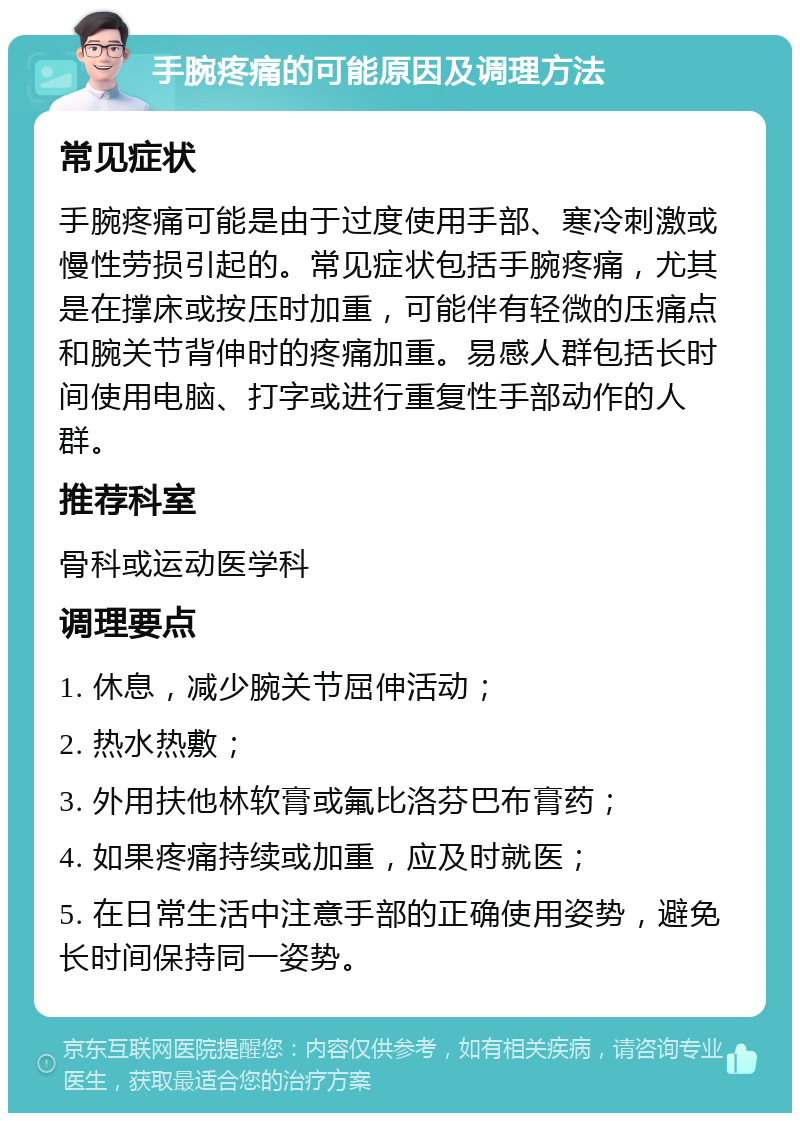 手腕疼痛的可能原因及调理方法 常见症状 手腕疼痛可能是由于过度使用手部、寒冷刺激或慢性劳损引起的。常见症状包括手腕疼痛，尤其是在撑床或按压时加重，可能伴有轻微的压痛点和腕关节背伸时的疼痛加重。易感人群包括长时间使用电脑、打字或进行重复性手部动作的人群。 推荐科室 骨科或运动医学科 调理要点 1. 休息，减少腕关节屈伸活动； 2. 热水热敷； 3. 外用扶他林软膏或氟比洛芬巴布膏药； 4. 如果疼痛持续或加重，应及时就医； 5. 在日常生活中注意手部的正确使用姿势，避免长时间保持同一姿势。