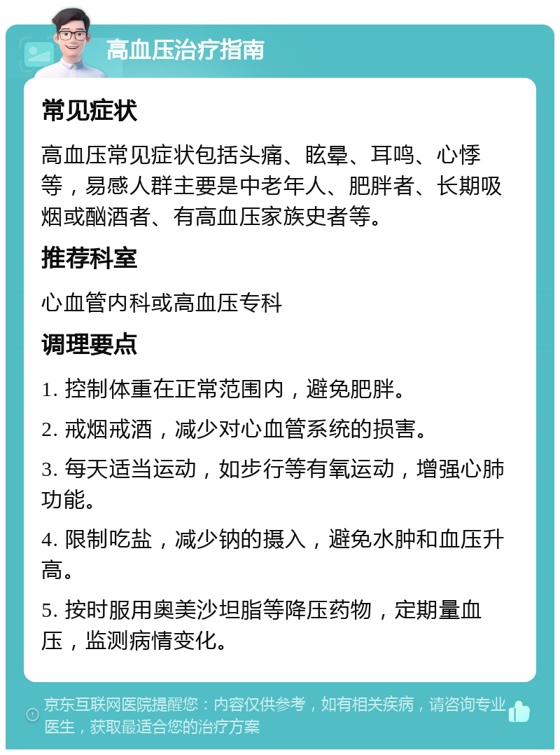 高血压治疗指南 常见症状 高血压常见症状包括头痛、眩晕、耳鸣、心悸等，易感人群主要是中老年人、肥胖者、长期吸烟或酗酒者、有高血压家族史者等。 推荐科室 心血管内科或高血压专科 调理要点 1. 控制体重在正常范围内，避免肥胖。 2. 戒烟戒酒，减少对心血管系统的损害。 3. 每天适当运动，如步行等有氧运动，增强心肺功能。 4. 限制吃盐，减少钠的摄入，避免水肿和血压升高。 5. 按时服用奥美沙坦脂等降压药物，定期量血压，监测病情变化。