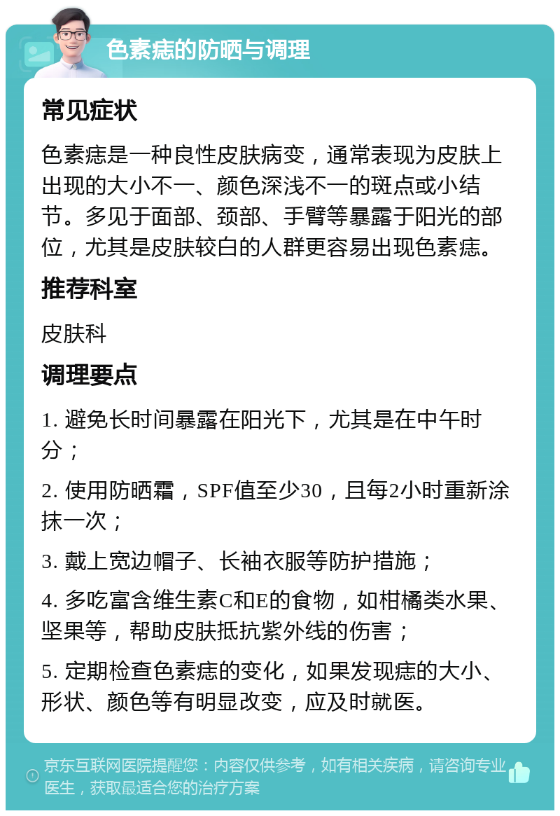 色素痣的防晒与调理 常见症状 色素痣是一种良性皮肤病变，通常表现为皮肤上出现的大小不一、颜色深浅不一的斑点或小结节。多见于面部、颈部、手臂等暴露于阳光的部位，尤其是皮肤较白的人群更容易出现色素痣。 推荐科室 皮肤科 调理要点 1. 避免长时间暴露在阳光下，尤其是在中午时分； 2. 使用防晒霜，SPF值至少30，且每2小时重新涂抹一次； 3. 戴上宽边帽子、长袖衣服等防护措施； 4. 多吃富含维生素C和E的食物，如柑橘类水果、坚果等，帮助皮肤抵抗紫外线的伤害； 5. 定期检查色素痣的变化，如果发现痣的大小、形状、颜色等有明显改变，应及时就医。