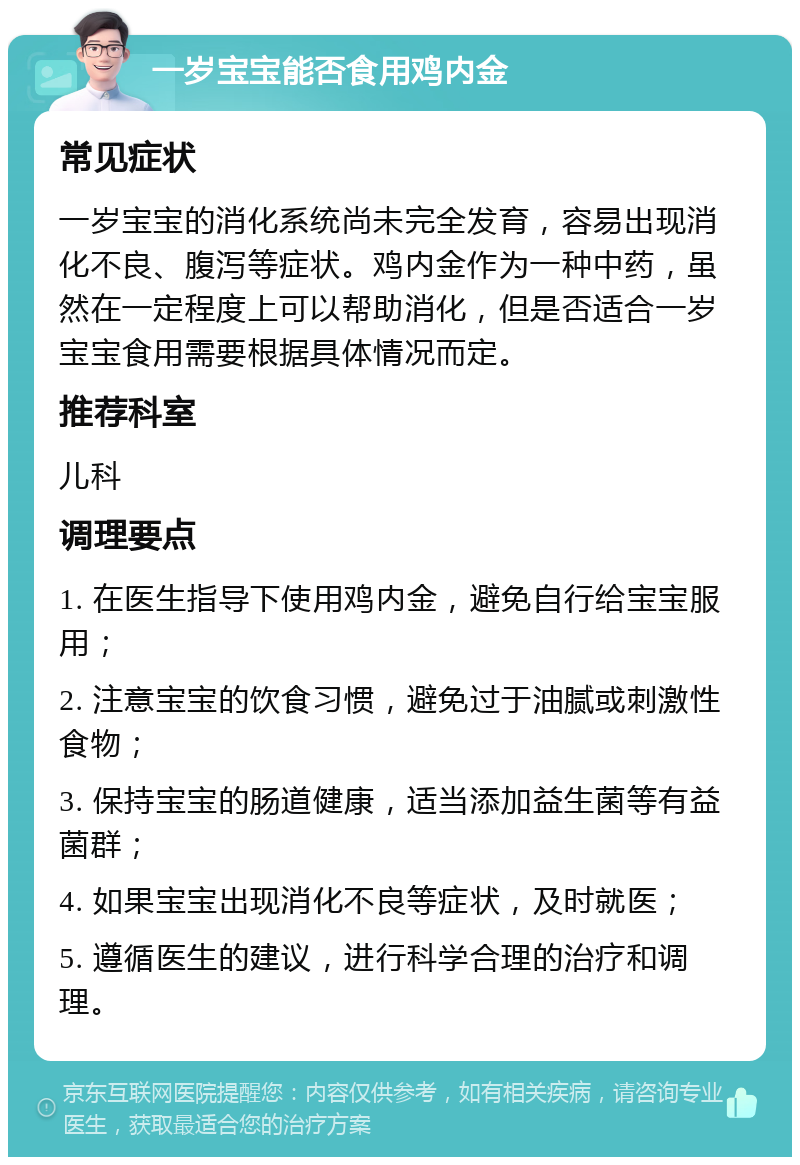 一岁宝宝能否食用鸡内金 常见症状 一岁宝宝的消化系统尚未完全发育，容易出现消化不良、腹泻等症状。鸡内金作为一种中药，虽然在一定程度上可以帮助消化，但是否适合一岁宝宝食用需要根据具体情况而定。 推荐科室 儿科 调理要点 1. 在医生指导下使用鸡内金，避免自行给宝宝服用； 2. 注意宝宝的饮食习惯，避免过于油腻或刺激性食物； 3. 保持宝宝的肠道健康，适当添加益生菌等有益菌群； 4. 如果宝宝出现消化不良等症状，及时就医； 5. 遵循医生的建议，进行科学合理的治疗和调理。