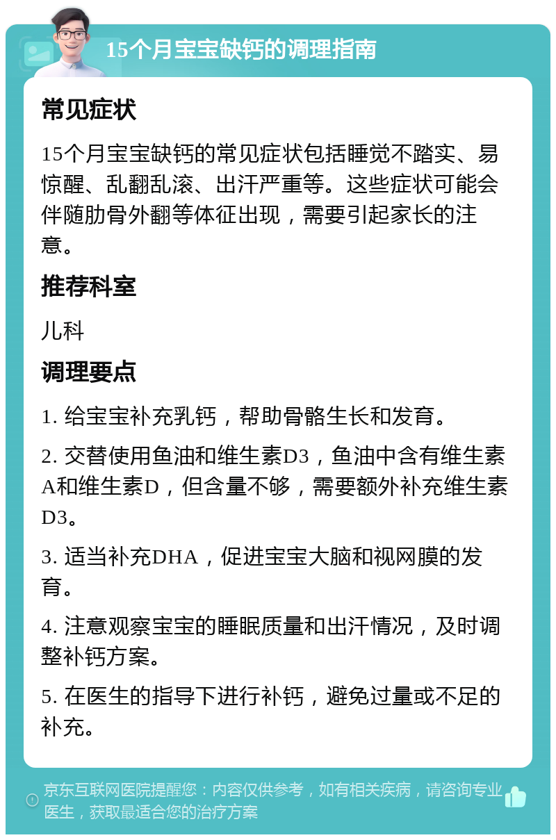 15个月宝宝缺钙的调理指南 常见症状 15个月宝宝缺钙的常见症状包括睡觉不踏实、易惊醒、乱翻乱滚、出汗严重等。这些症状可能会伴随肋骨外翻等体征出现，需要引起家长的注意。 推荐科室 儿科 调理要点 1. 给宝宝补充乳钙，帮助骨骼生长和发育。 2. 交替使用鱼油和维生素D3，鱼油中含有维生素A和维生素D，但含量不够，需要额外补充维生素D3。 3. 适当补充DHA，促进宝宝大脑和视网膜的发育。 4. 注意观察宝宝的睡眠质量和出汗情况，及时调整补钙方案。 5. 在医生的指导下进行补钙，避免过量或不足的补充。