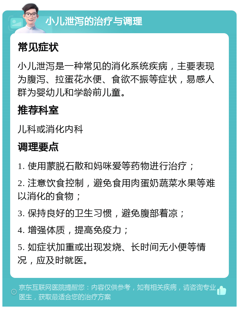 小儿泄泻的治疗与调理 常见症状 小儿泄泻是一种常见的消化系统疾病，主要表现为腹泻、拉蛋花水便、食欲不振等症状，易感人群为婴幼儿和学龄前儿童。 推荐科室 儿科或消化内科 调理要点 1. 使用蒙脱石散和妈咪爱等药物进行治疗； 2. 注意饮食控制，避免食用肉蛋奶蔬菜水果等难以消化的食物； 3. 保持良好的卫生习惯，避免腹部着凉； 4. 增强体质，提高免疫力； 5. 如症状加重或出现发烧、长时间无小便等情况，应及时就医。